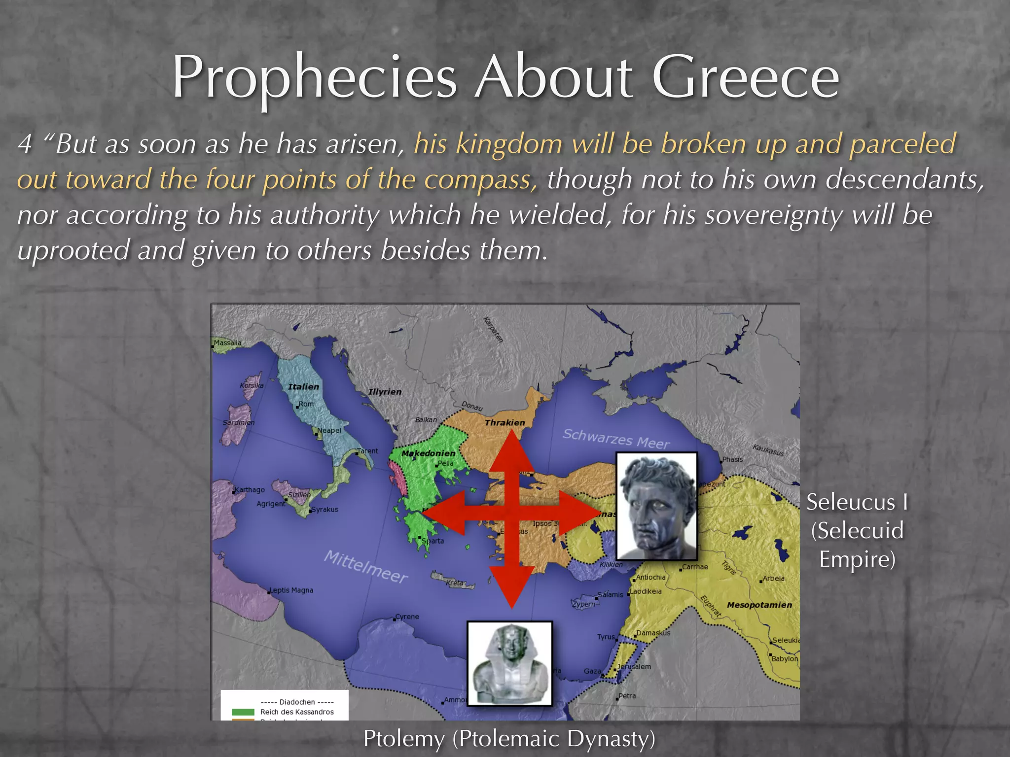 Prophecies About Greece
4 “But as soon as he has arisen, his kingdom will be broken up and parceled
out toward the four points of the compass, though not to his own descendants,
nor according to his authority which he wielded, for his sovereignty will be
uprooted and given to others besides them.




                                                              Seleucus I
                                                              (Selecuid
                                                               Empire)




                           Ptolemy (Ptolemaic Dynasty)
 
