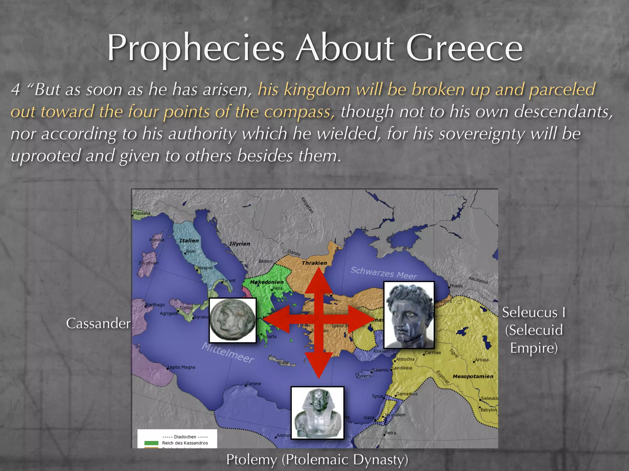 Prophecies About Greece
4 “But as soon as he has arisen, his kingdom will be broken up and parceled
out toward the four points of the compass, though not to his own descendants,
nor according to his authority which he wielded, for his sovereignty will be
uprooted and given to others besides them.




                                                              Seleucus I
       Cassander                                              (Selecuid
                                                               Empire)




                           Ptolemy (Ptolemaic Dynasty)
 