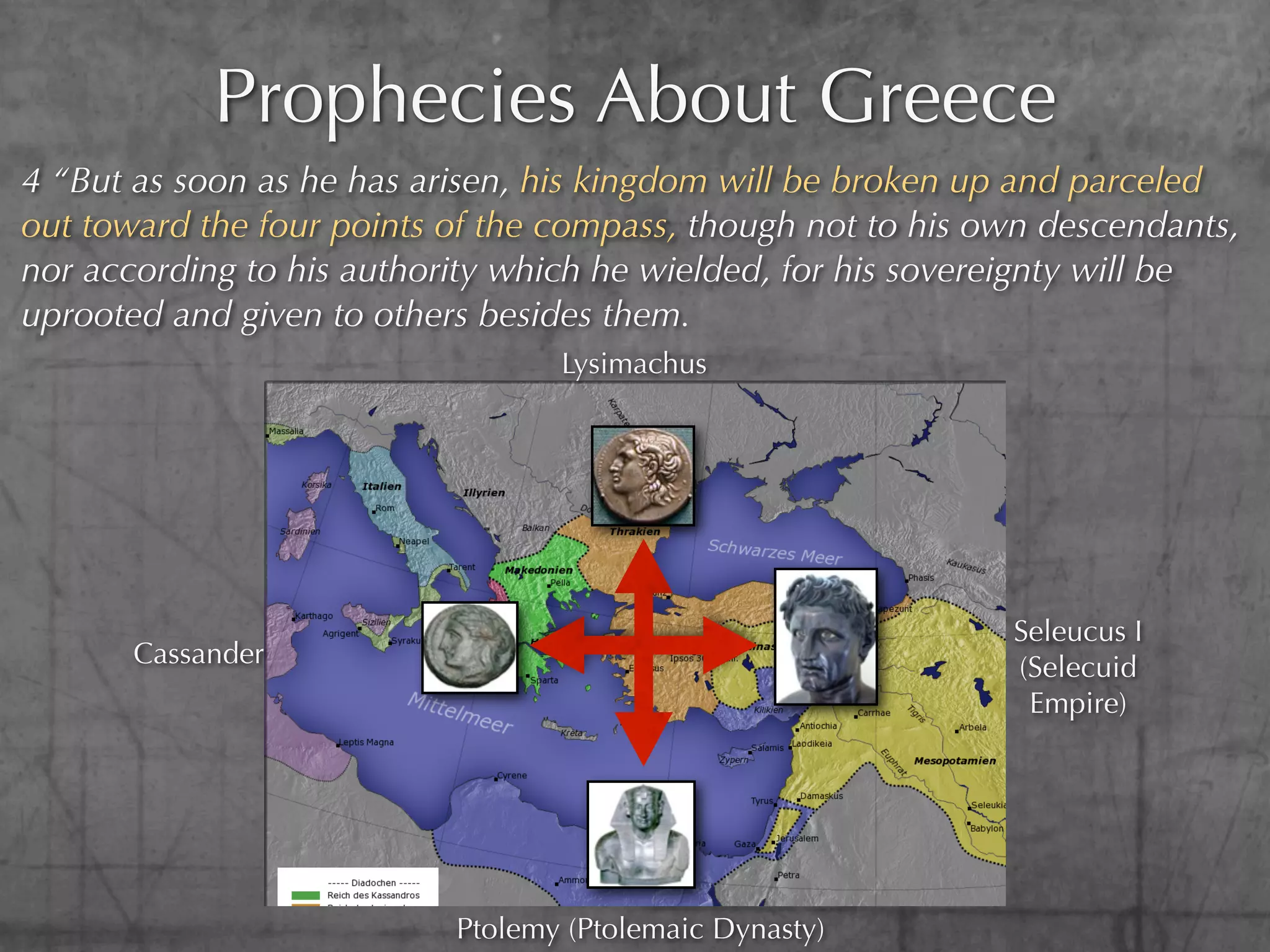 Prophecies About Greece
4 “But as soon as he has arisen, his kingdom will be broken up and parceled
out toward the four points of the compass, though not to his own descendants,
nor according to his authority which he wielded, for his sovereignty will be
uprooted and given to others besides them.
                                  Lysimachus




                                                              Seleucus I
       Cassander                                              (Selecuid
                                                               Empire)




                           Ptolemy (Ptolemaic Dynasty)
 