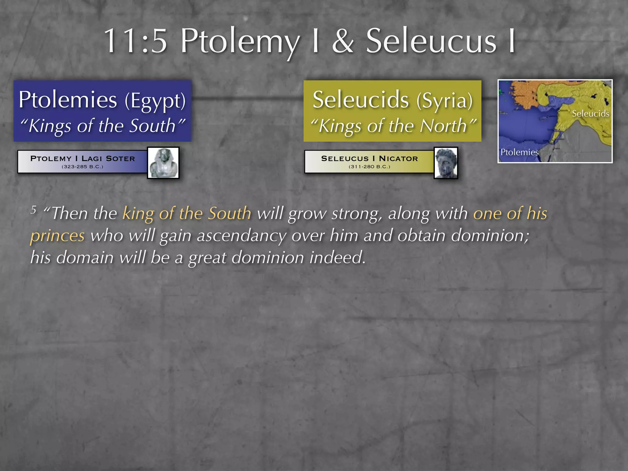 11:5 Ptolemy I & Seleucus I
Ptolemies (Egypt)                     Seleucids (Syria)                   Seleucids
“Kings of the South”                 “Kings of the North”
                                                              Ptolemies
 Ptolemy I Lagi Soter                  Seleucus I Nicator
       (323-285 B.C.)                       (311-280 B.C.)




 5“Then the king of the South will grow strong, along with one of his
 princes who will gain ascendancy over him and obtain dominion;
 his domain will be a great dominion indeed.
 