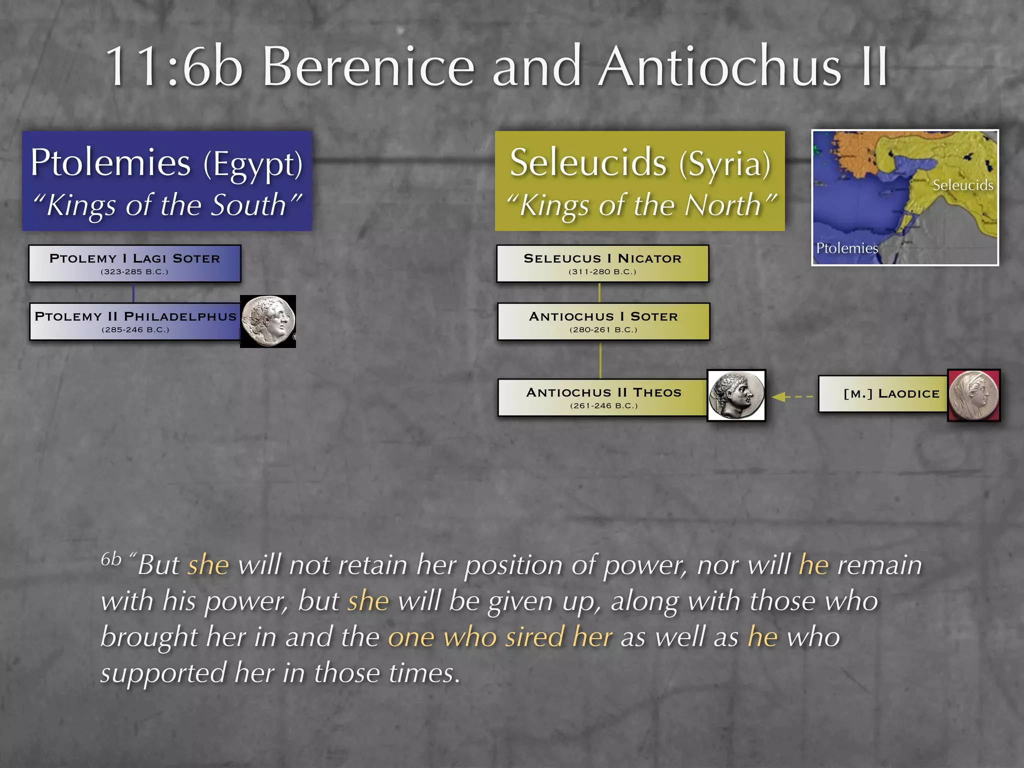 11:6b Berenice and Antiochus II
Ptolemies (Egypt)                       Seleucids (Syria)                       Seleucids
“Kings of the South”                    “Kings of the North”
                                                                  Ptolemies
 Ptolemy I Lagi Soter                    Seleucus I Nicator
       (323-285 B.C.)                         (311-280 B.C.)



Ptolemy II Philadelphus                   Antiochus I Soter
       (285-246 B.C.)                          (280-261 B.C.)




                                          Antiochus II Theos         [m.] Laodice
                                               (261-246 B.C.)




       6b “Butshe will not retain her position of power, nor will he remain
       with his power, but she will be given up, along with those who
       brought her in and the one who sired her as well as he who
       supported her in those times.
 