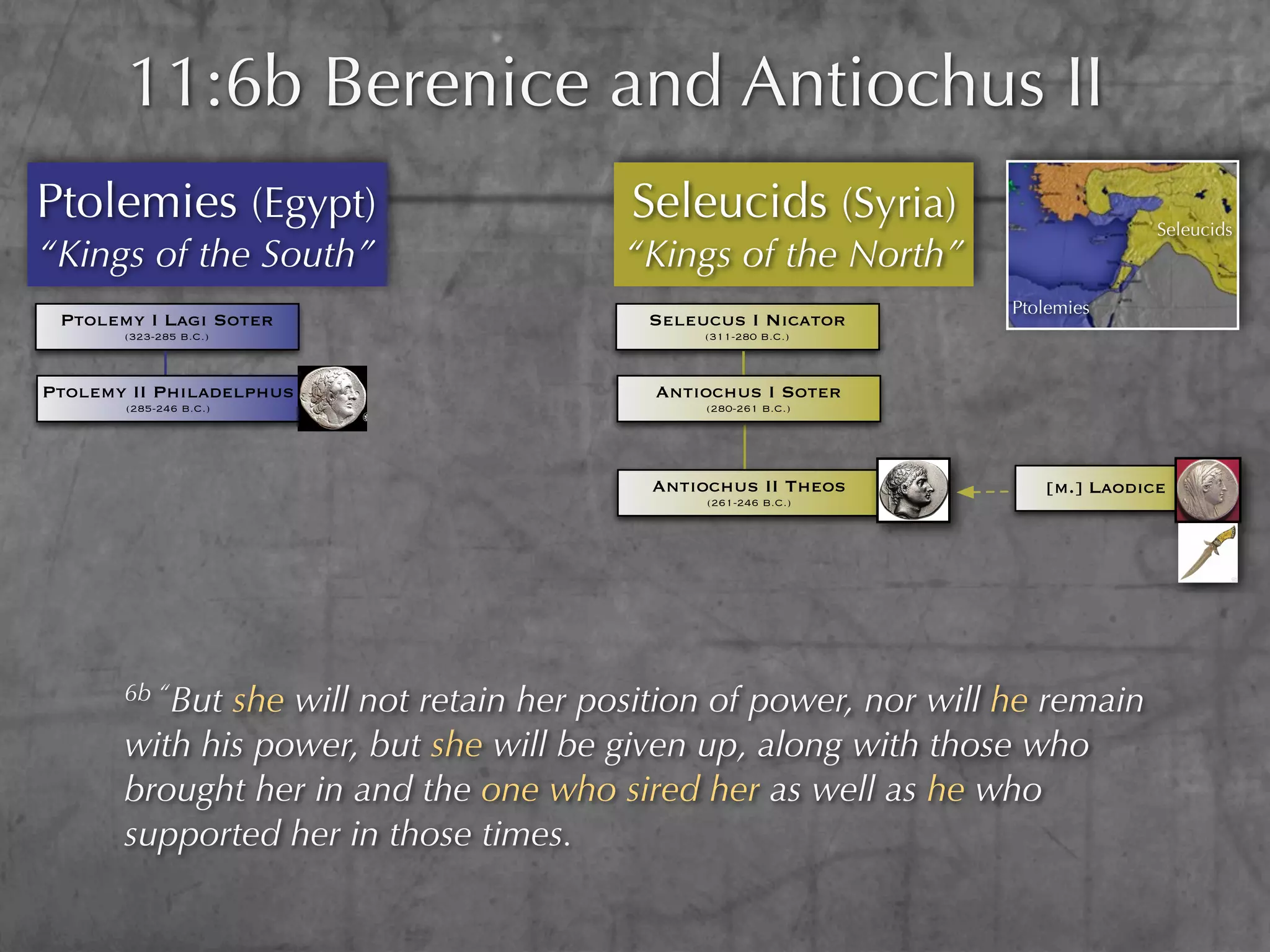 11:6b Berenice and Antiochus II
Ptolemies (Egypt)                       Seleucids (Syria)                       Seleucids
“Kings of the South”                    “Kings of the North”
                                                                  Ptolemies
 Ptolemy I Lagi Soter                    Seleucus I Nicator
       (323-285 B.C.)                         (311-280 B.C.)



Ptolemy II Philadelphus                   Antiochus I Soter
       (285-246 B.C.)                          (280-261 B.C.)




                                          Antiochus II Theos         [m.] Laodice
                                               (261-246 B.C.)




       6b “Butshe will not retain her position of power, nor will he remain
       with his power, but she will be given up, along with those who
       brought her in and the one who sired her as well as he who
       supported her in those times.
 