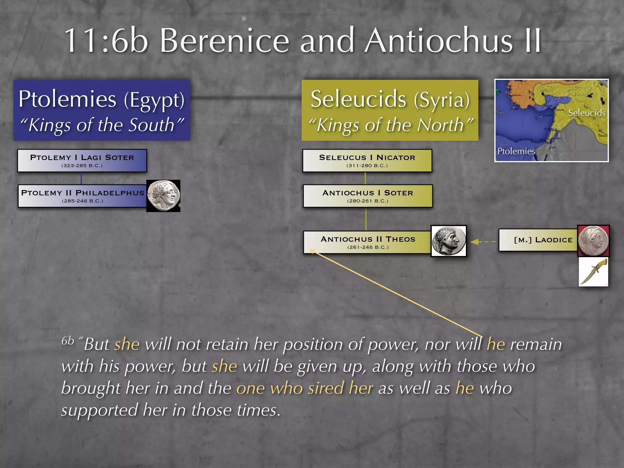 11:6b Berenice and Antiochus II
Ptolemies (Egypt)                       Seleucids (Syria)                       Seleucids
“Kings of the South”                    “Kings of the North”
                                                                  Ptolemies
 Ptolemy I Lagi Soter                    Seleucus I Nicator
       (323-285 B.C.)                         (311-280 B.C.)



Ptolemy II Philadelphus                   Antiochus I Soter
       (285-246 B.C.)                          (280-261 B.C.)




                                          Antiochus II Theos         [m.] Laodice
                                               (261-246 B.C.)




       6b “Butshe will not retain her position of power, nor will he remain
       with his power, but she will be given up, along with those who
       brought her in and the one who sired her as well as he who
       supported her in those times.
 