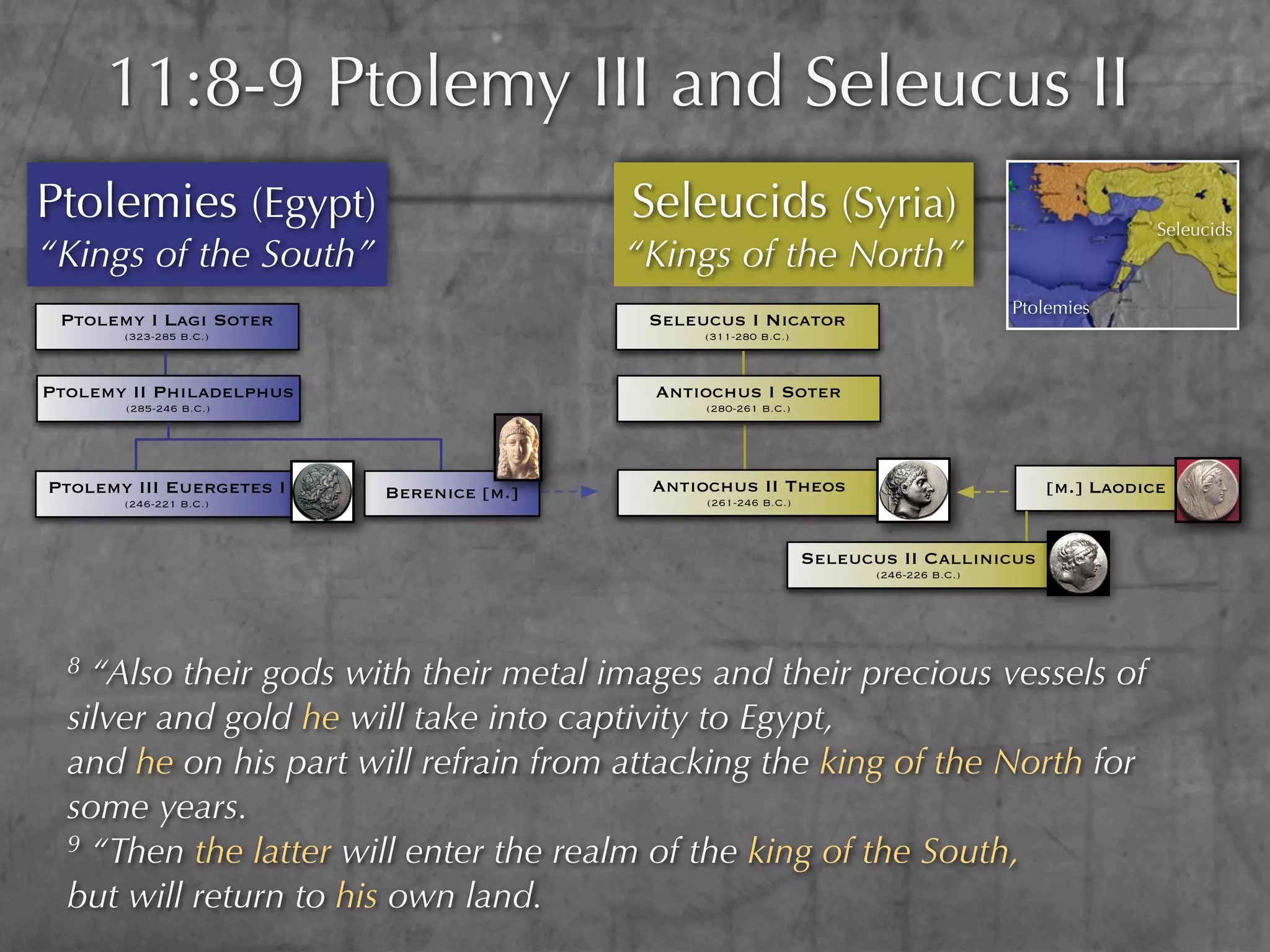 11:8-9 Ptolemy III and Seleucus II
Ptolemies (Egypt)                         Seleucids (Syria)                                            Seleucids
“Kings of the South”                      “Kings of the North”
                                                                                         Ptolemies
 Ptolemy I Lagi Soter                      Seleucus I Nicator
       (323-285 B.C.)                           (311-280 B.C.)



Ptolemy II Philadelphus                    Antiochus I Soter
       (285-246 B.C.)                           (280-261 B.C.)




Ptolemy III Euergetes I   Berenice [m.]    Antiochus II Theos                               [m.] Laodice
       (246-221 B.C.)                           (261-246 B.C.)



                                                                 Seleucus II Callinicus
                                                                        (246-226 B.C.)




  8 “Also their gods with their metal images and their precious vessels of
  silver and gold he will take into captivity to Egypt,
  and he on his part will refrain from attacking the king of the North for
  some years.
  9 “Then the latter will enter the realm of the king of the South,

  but will return to his own land.
 