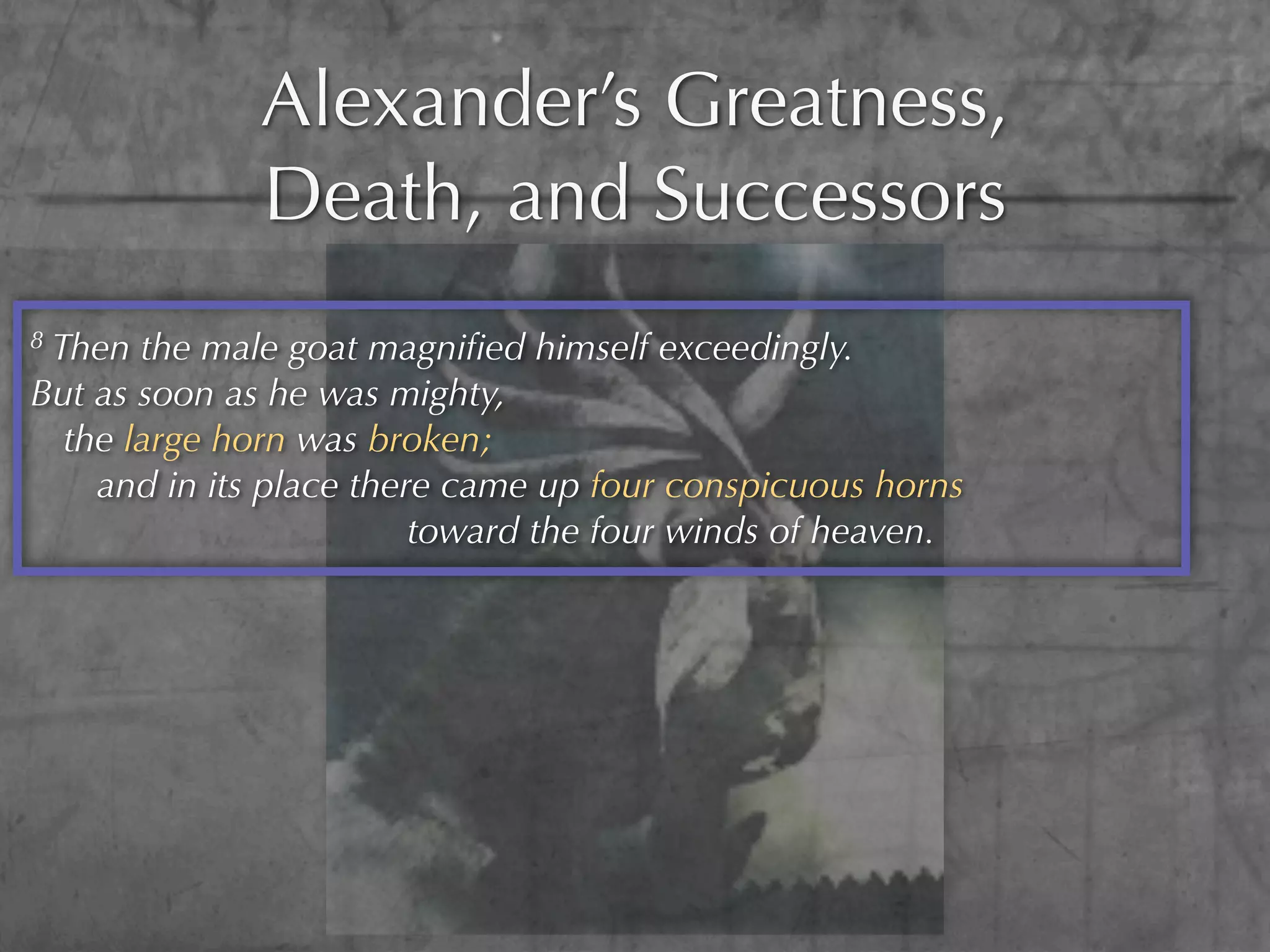 Alexander’s Greatness,
              Death, and Successors
8Then the male goat magniﬁed himself exceedingly.
But as soon as he was mighty,
  the large horn was broken;
    and in its place there came up four conspicuous horns
                         toward the four winds of heaven.
 