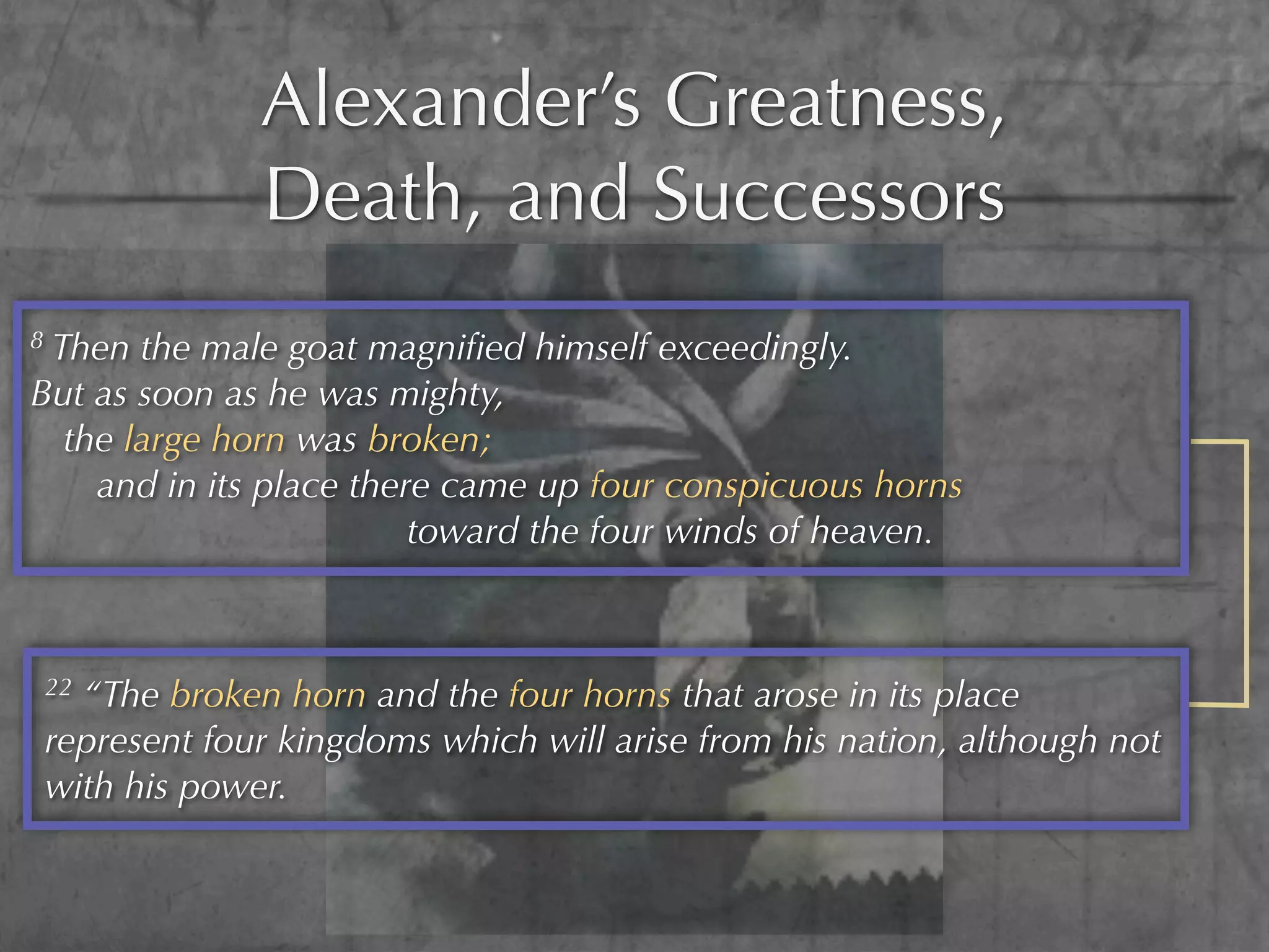 Alexander’s Greatness,
                 Death, and Successors
8Then the male goat magniﬁed himself exceedingly.
But as soon as he was mighty,
  the large horn was broken;
    and in its place there came up four conspicuous horns
                         toward the four winds of heaven.



    22“The broken horn and the four horns that arose in its place
    represent four kingdoms which will arise from his nation, although not
    with his power.
 