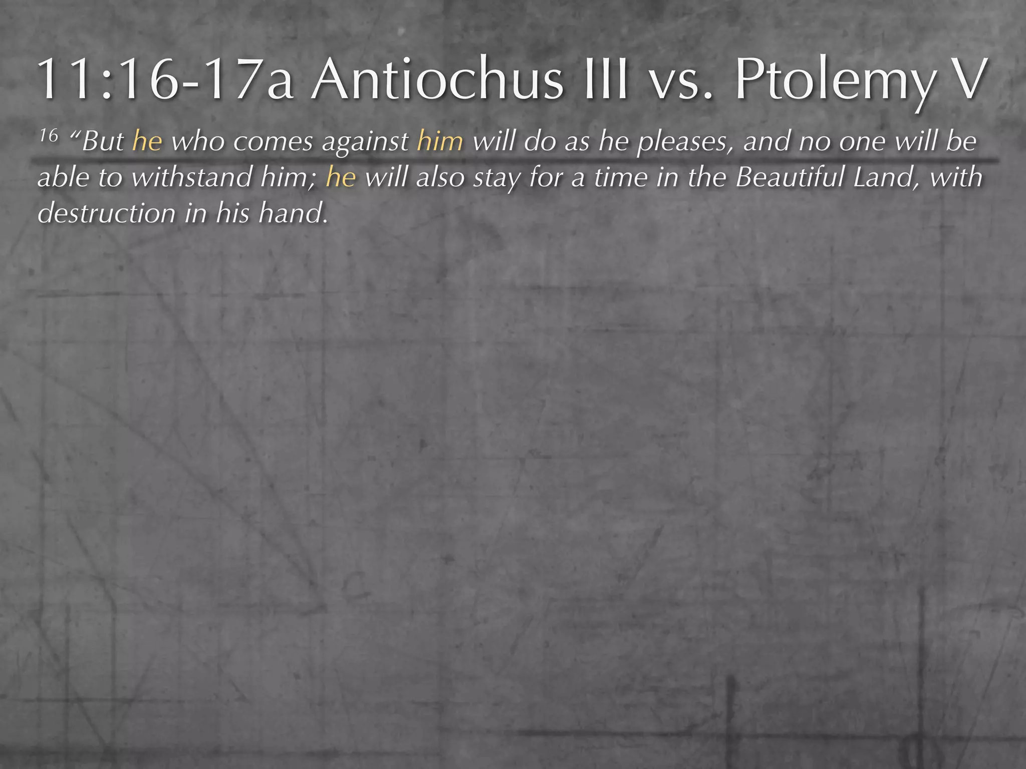 11:16-17a Antiochus III vs. Ptolemy V
16“But he who comes against him will do as he pleases, and no one will be
able to withstand him; he will also stay for a time in the Beautiful Land, with
destruction in his hand.
 