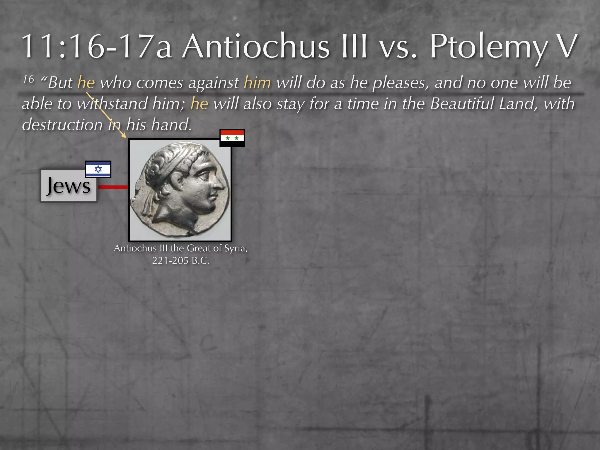 11:16-17a Antiochus III vs. Ptolemy V
16“But he who comes against him will do as he pleases, and no one will be
able to withstand him; he will also stay for a time in the Beautiful Land, with
destruction in his hand.


     Jews

             Antiochus III the Great of Syria,
                     221-205 B.C.
 