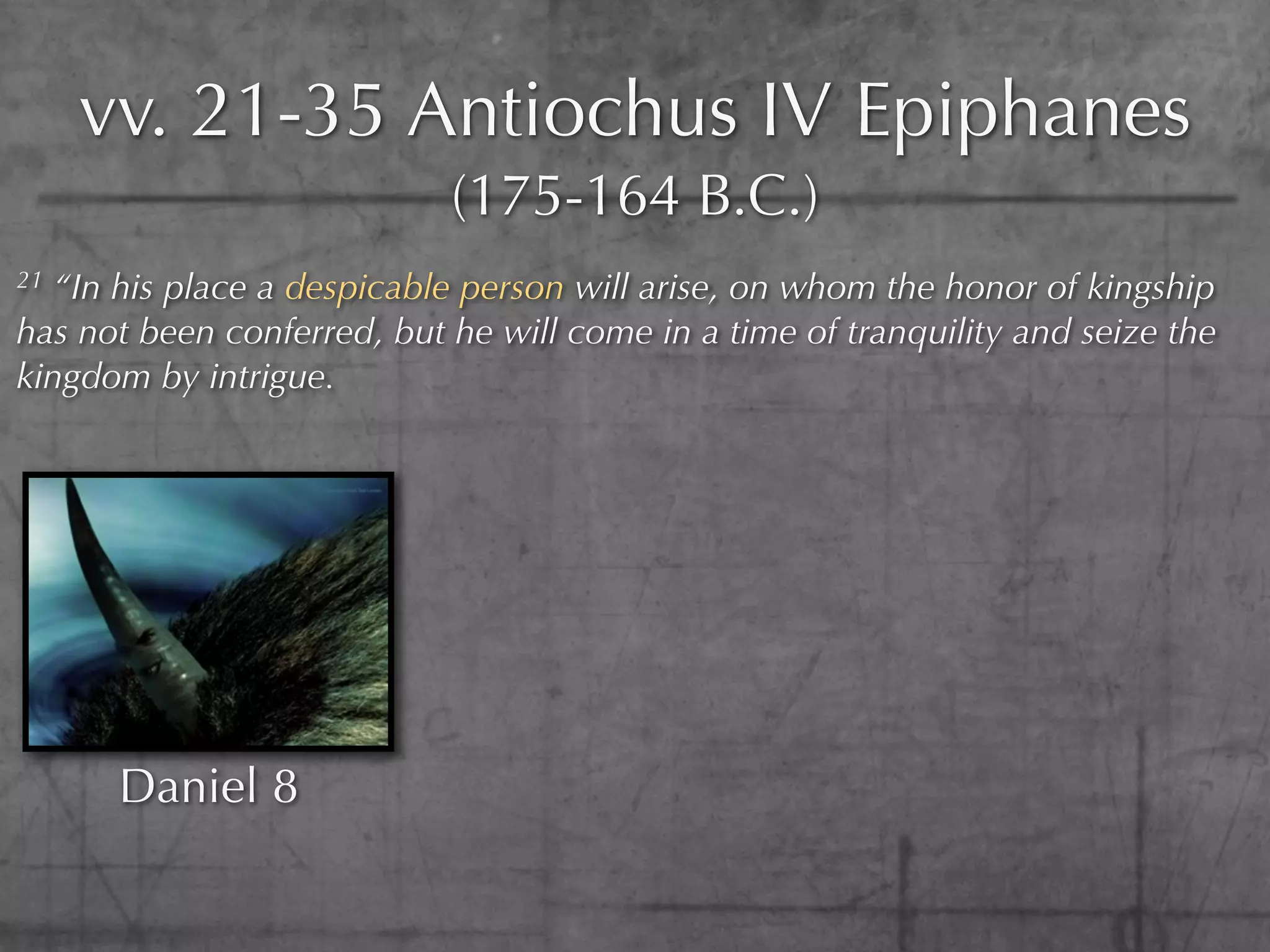 vv. 21-35 Antiochus IV Epiphanes
                            (175-164 B.C.)
21 “In his place a despicable person will arise, on whom the honor of kingship
has not been conferred, but he will come in a time of tranquility and seize the
kingdom by intrigue.




      Daniel 8
 