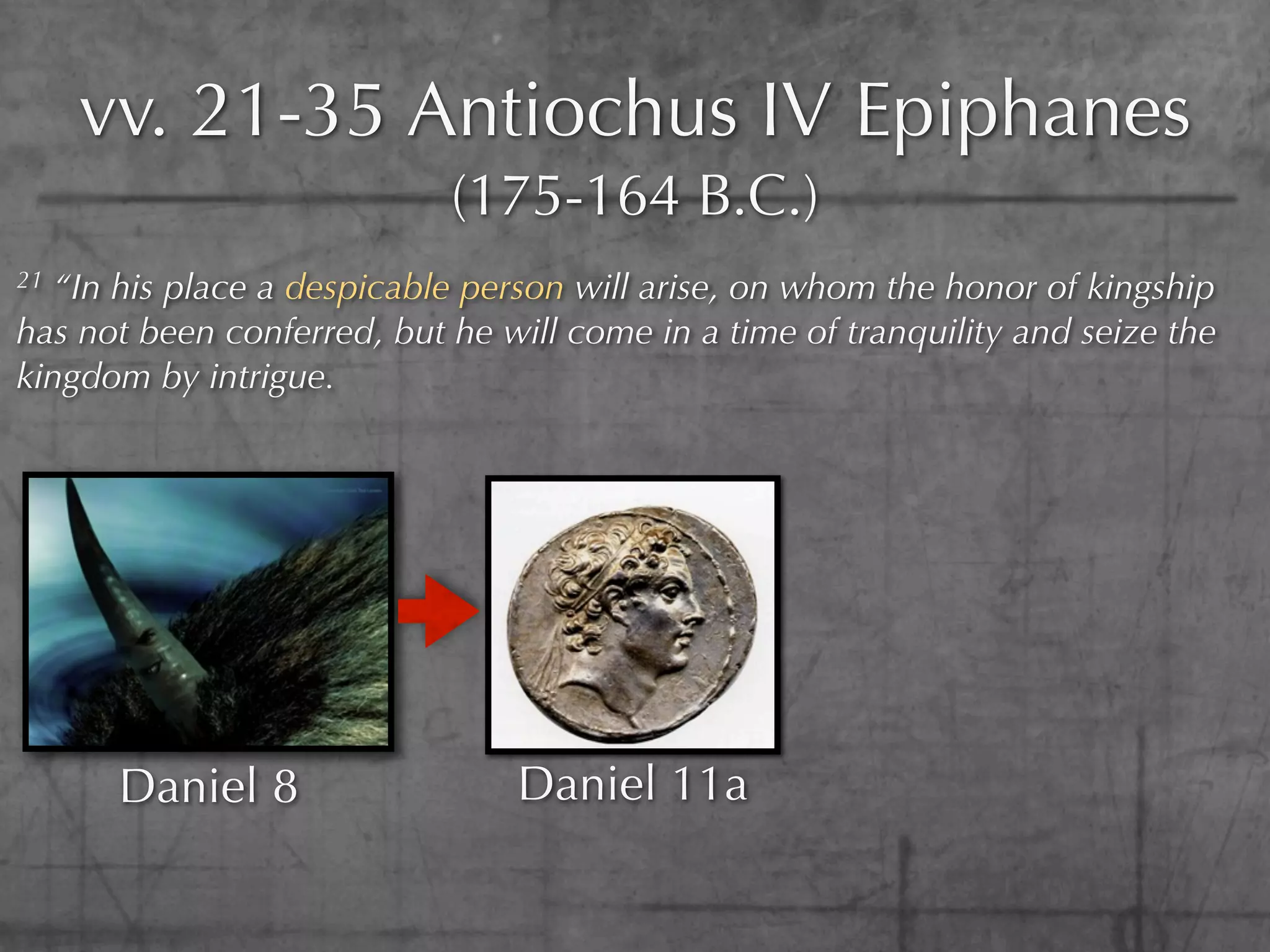 vv. 21-35 Antiochus IV Epiphanes
                            (175-164 B.C.)
21 “In his place a despicable person will arise, on whom the honor of kingship
has not been conferred, but he will come in a time of tranquility and seize the
kingdom by intrigue.




      Daniel 8                  Daniel 11a
 