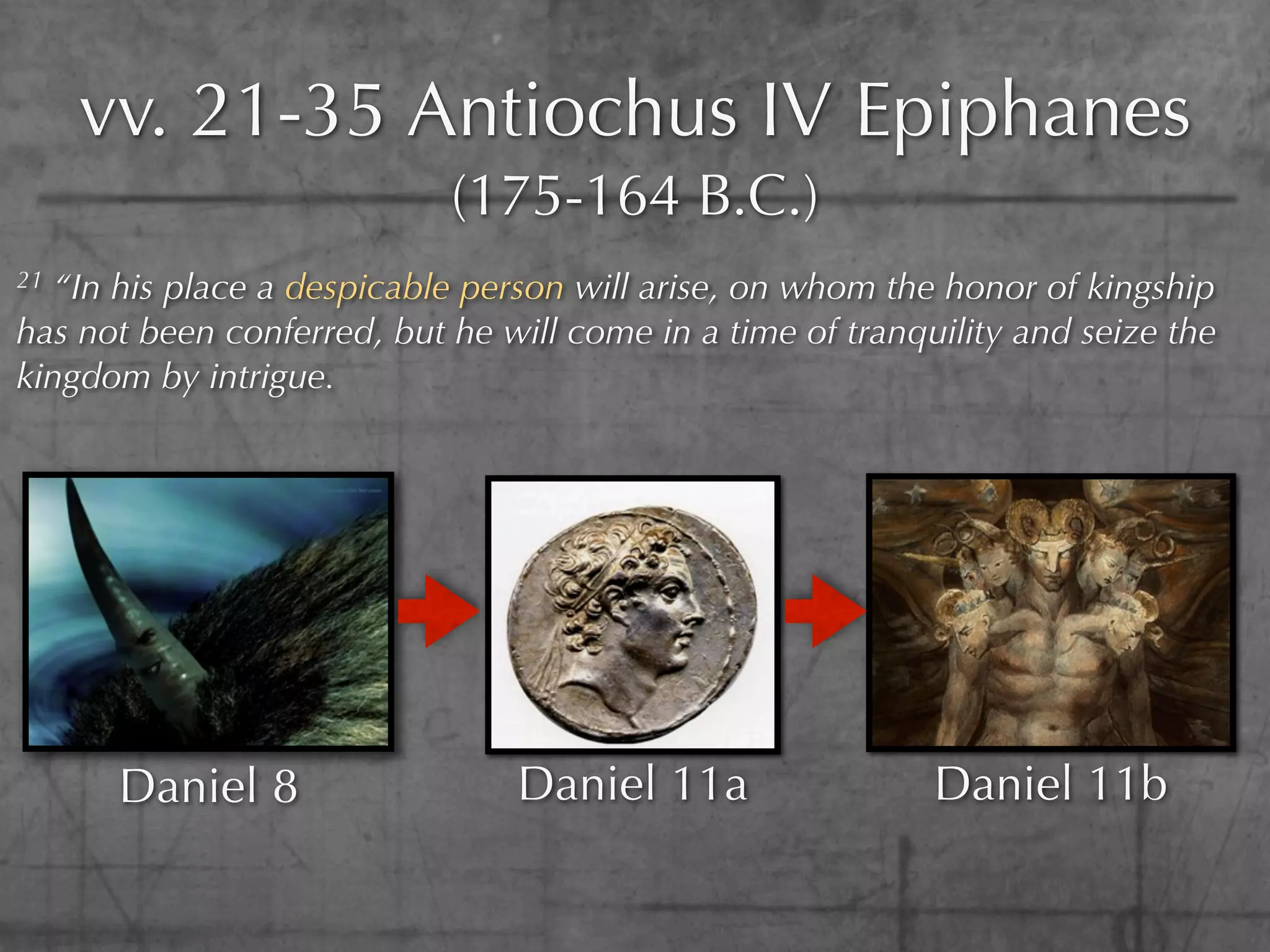 vv. 21-35 Antiochus IV Epiphanes
                            (175-164 B.C.)
21 “In his place a despicable person will arise, on whom the honor of kingship
has not been conferred, but he will come in a time of tranquility and seize the
kingdom by intrigue.




      Daniel 8                  Daniel 11a                  Daniel 11b
 