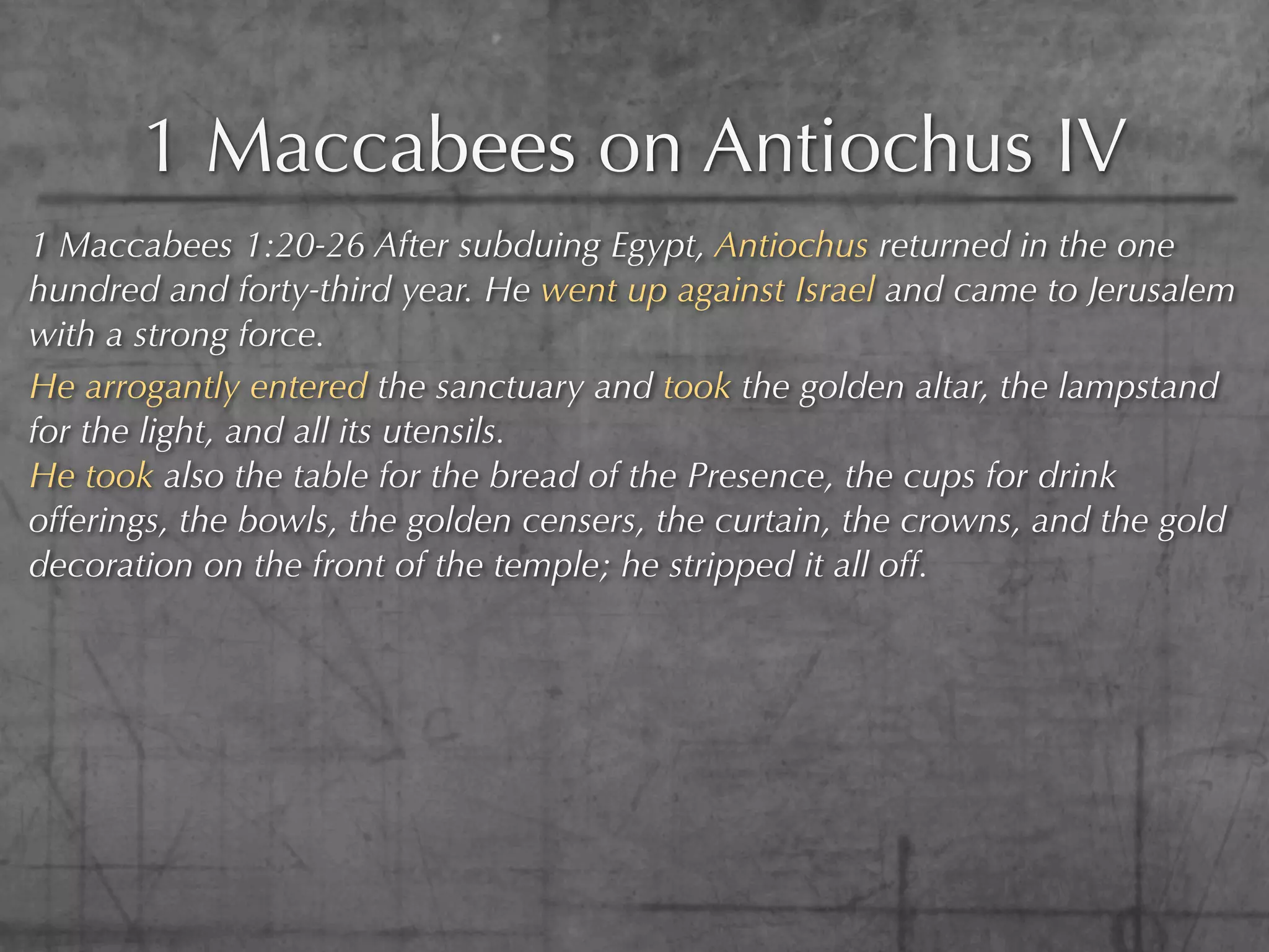 1 Maccabees on Antiochus IV
1 Maccabees 1:20-26 After subduing Egypt, Antiochus returned in the one
hundred and forty-third year. He went up against Israel and came to Jerusalem
with a strong force.
He arrogantly entered the sanctuary and took the golden altar, the lampstand
for the light, and all its utensils.
He took also the table for the bread of the Presence, the cups for drink
offerings, the bowls, the golden censers, the curtain, the crowns, and the gold
decoration on the front of the temple; he stripped it all off.
 