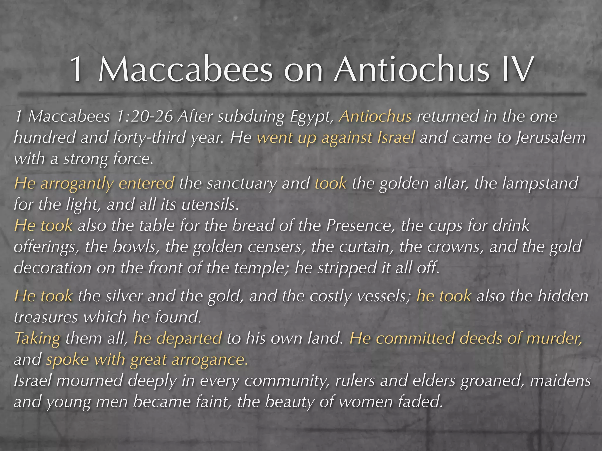 1 Maccabees on Antiochus IV
1 Maccabees 1:20-26 After subduing Egypt, Antiochus returned in the one
hundred and forty-third year. He went up against Israel and came to Jerusalem
with a strong force.
He arrogantly entered the sanctuary and took the golden altar, the lampstand
for the light, and all its utensils.
He took also the table for the bread of the Presence, the cups for drink
offerings, the bowls, the golden censers, the curtain, the crowns, and the gold
decoration on the front of the temple; he stripped it all off.
He took the silver and the gold, and the costly vessels; he took also the hidden
treasures which he found.
Taking them all, he departed to his own land. He committed deeds of murder,
and spoke with great arrogance.
Israel mourned deeply in every community, rulers and elders groaned, maidens
and young men became faint, the beauty of women faded.
 