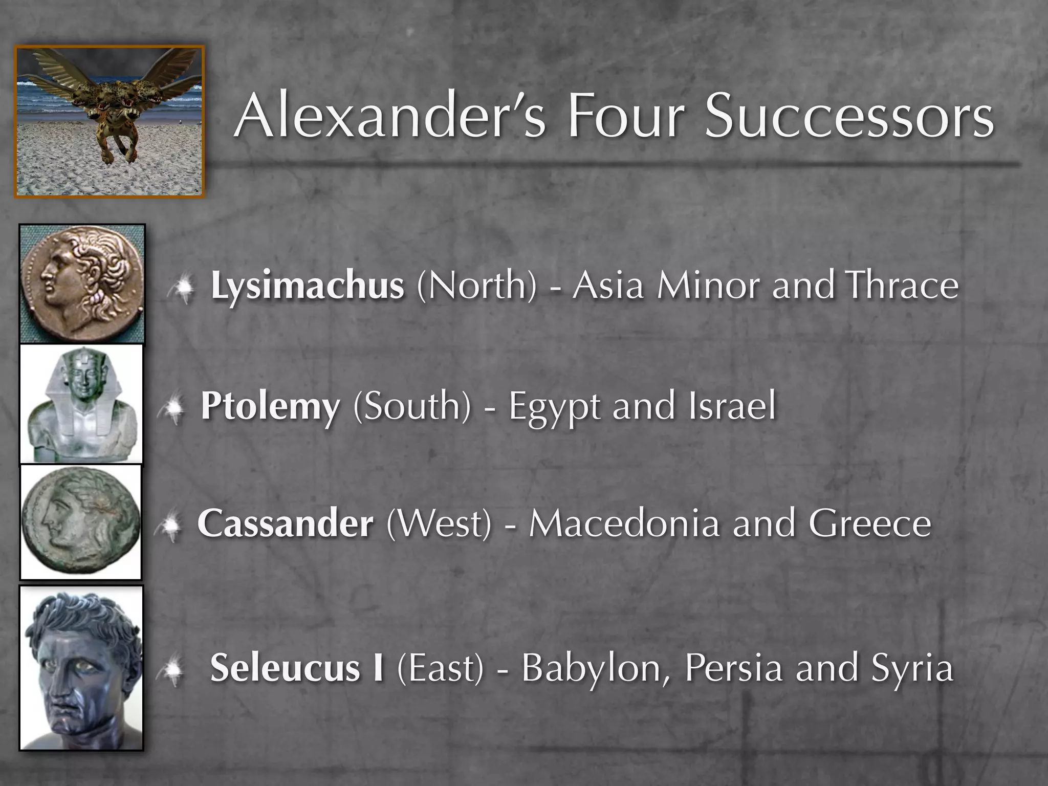 Alexander’s Four Successors

Lysimachus (North) - Asia Minor and Thrace


Ptolemy (South) - Egypt and Israel

Cassander (West) - Macedonia and Greece


Seleucus I (East) - Babylon, Persia and Syria
 