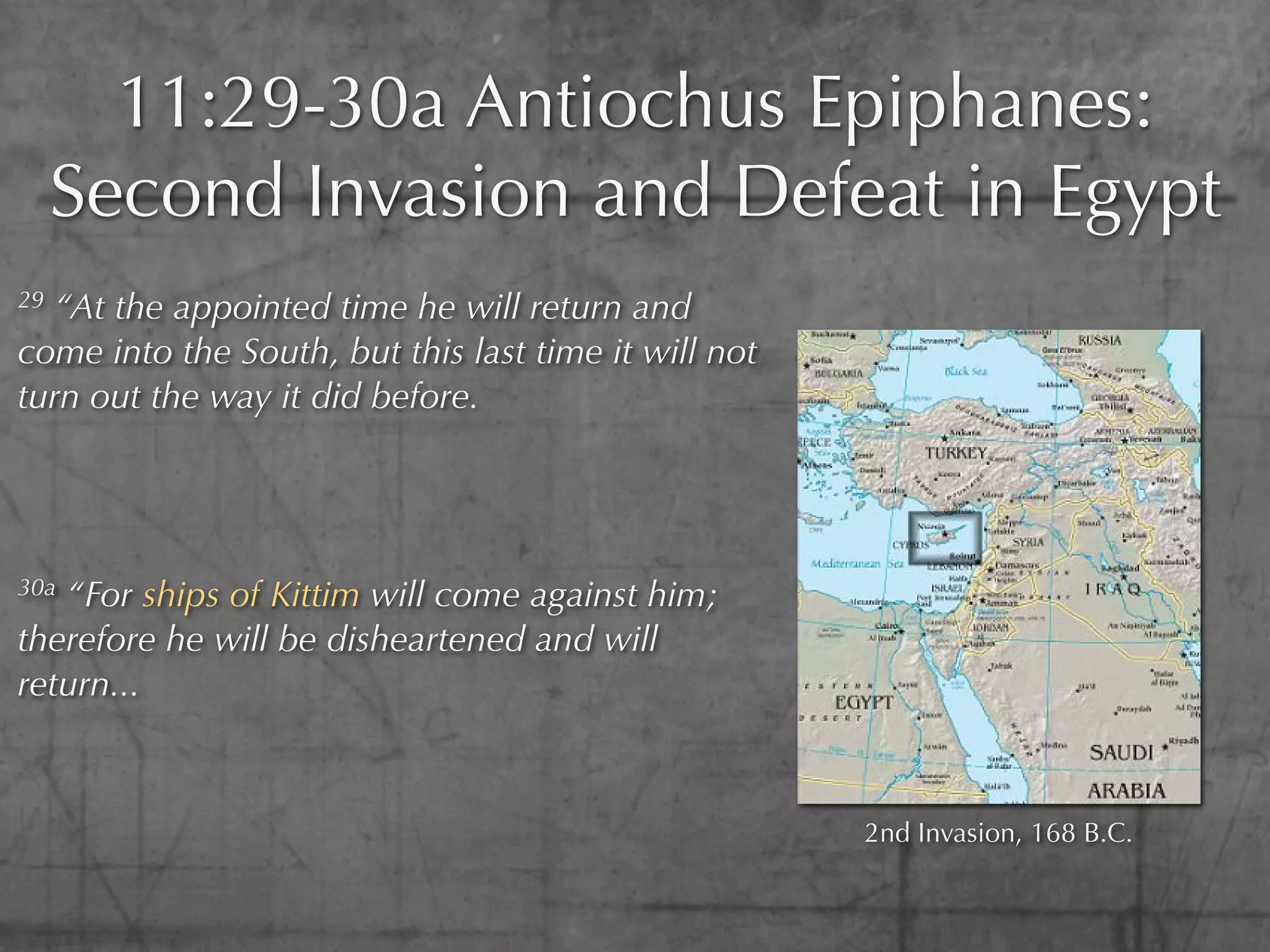 11:29-30a Antiochus Epiphanes:
     Second Invasion and Defeat in Egypt
29 “At the appointed time he will return and
come into the South, but this last time it will not
turn out the way it did before.




30a“For ships of Kittim will come against him;
therefore he will be disheartened and will
return...



                                                      2nd Invasion, 168 B.C.
 