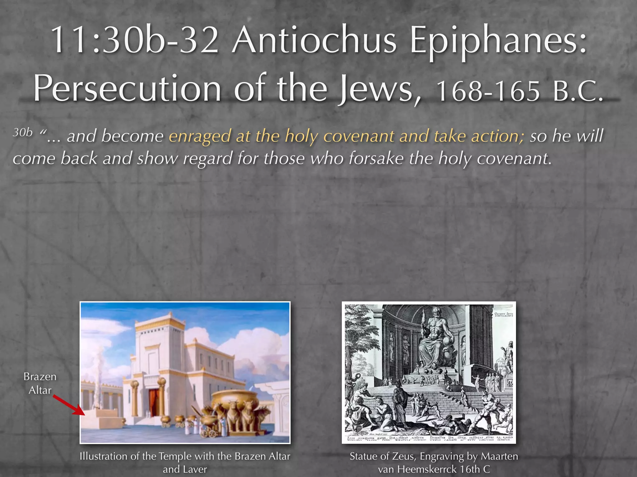 11:30b-32 Antiochus Epiphanes:
  Persecution of the Jews, 168-165 B.C.
30b
  “... and become enraged at the holy covenant and take action; so he will
come back and show regard for those who forsake the holy covenant.




 Brazen
  Altar




          Illustration of the Temple with the Brazen Altar   Statue of Zeus, Engraving by Maarten
                               and Laver                           van Heemskerrck 16th C
 