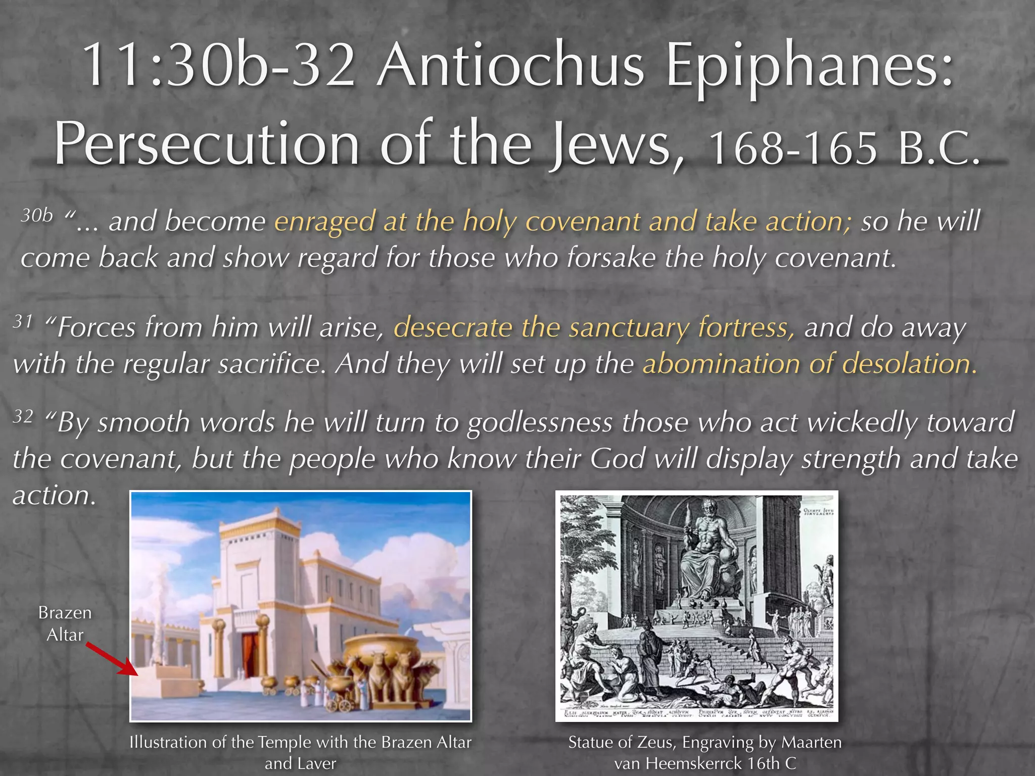 11:30b-32 Antiochus Epiphanes:
      Persecution of the Jews, 168-165 B.C.
30b
  “... and become enraged at the holy covenant and take action; so he will
come back and show regard for those who forsake the holy covenant.

31“Forces from him will arise, desecrate the sanctuary fortress, and do away
with the regular sacriﬁce. And they will set up the abomination of desolation.
32“By smooth words he will turn to godlessness those who act wickedly toward
the covenant, but the people who know their God will display strength and take
action.


     Brazen
      Altar




              Illustration of the Temple with the Brazen Altar   Statue of Zeus, Engraving by Maarten
                                   and Laver                           van Heemskerrck 16th C
 