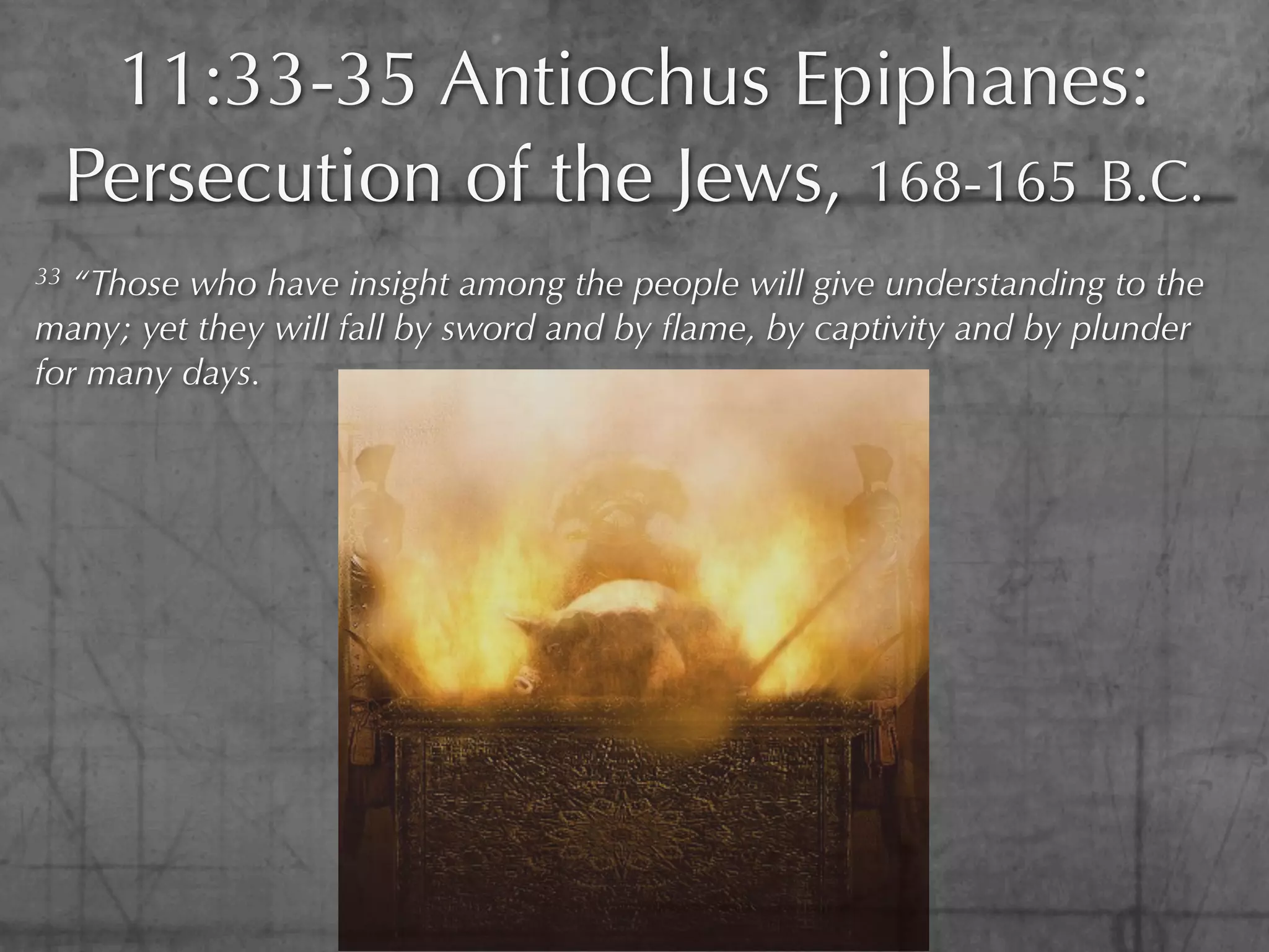11:33-35 Antiochus Epiphanes:
     Persecution of the Jews, 168-165 B.C.
33 “Those who have insight among the people will give understanding to the
many; yet they will fall by sword and by ﬂame, by captivity and by plunder
for many days.
 
