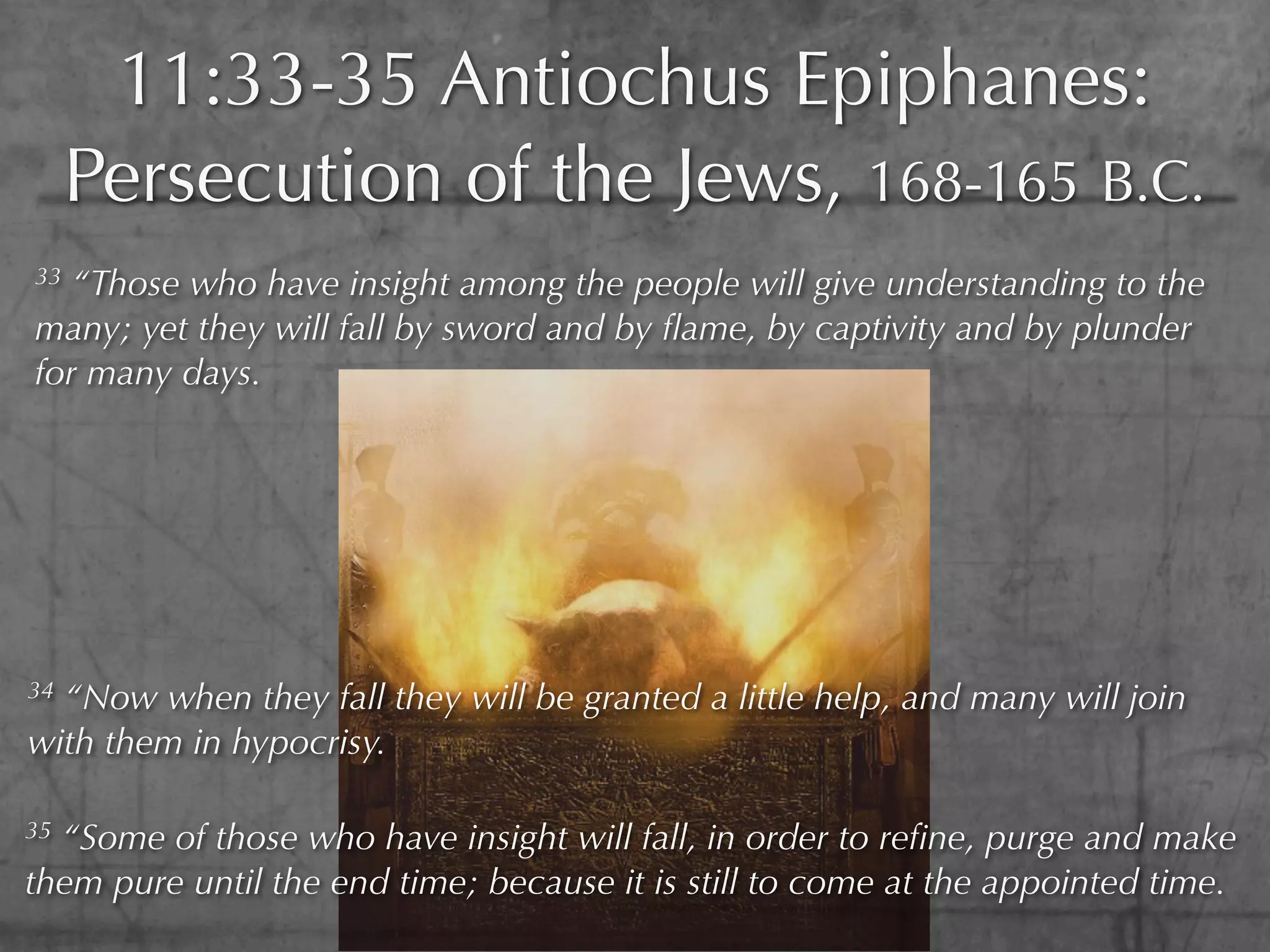 11:33-35 Antiochus Epiphanes:
     Persecution of the Jews, 168-165 B.C.
33 “Those who have insight among the people will give understanding to the
many; yet they will fall by sword and by ﬂame, by captivity and by plunder
for many days.




34“Now when they fall they will be granted a little help, and many will join
with them in hypocrisy.

35“Some of those who have insight will fall, in order to reﬁne, purge and make
them pure until the end time; because it is still to come at the appointed time.
 
