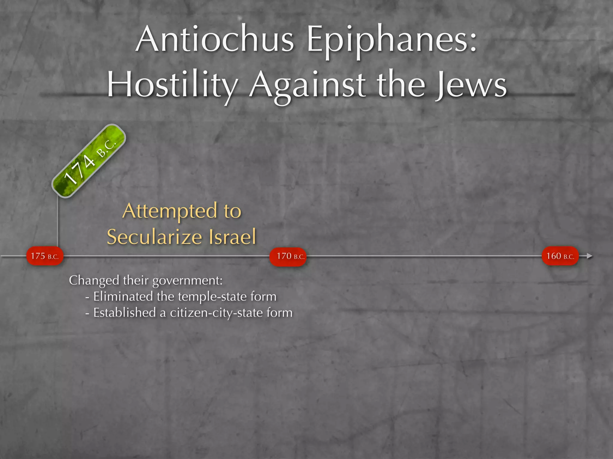 Antiochus Epiphanes:
           4
              B. Hostility Against the Jews
                C.
      17




                  Attempted to
                 Secularize Israel
175 B.C.                                        170 B.C.   160 B.C.

           Changed their government:
             - Eliminated the temple-state form
             - Established a citizen-city-state form
 