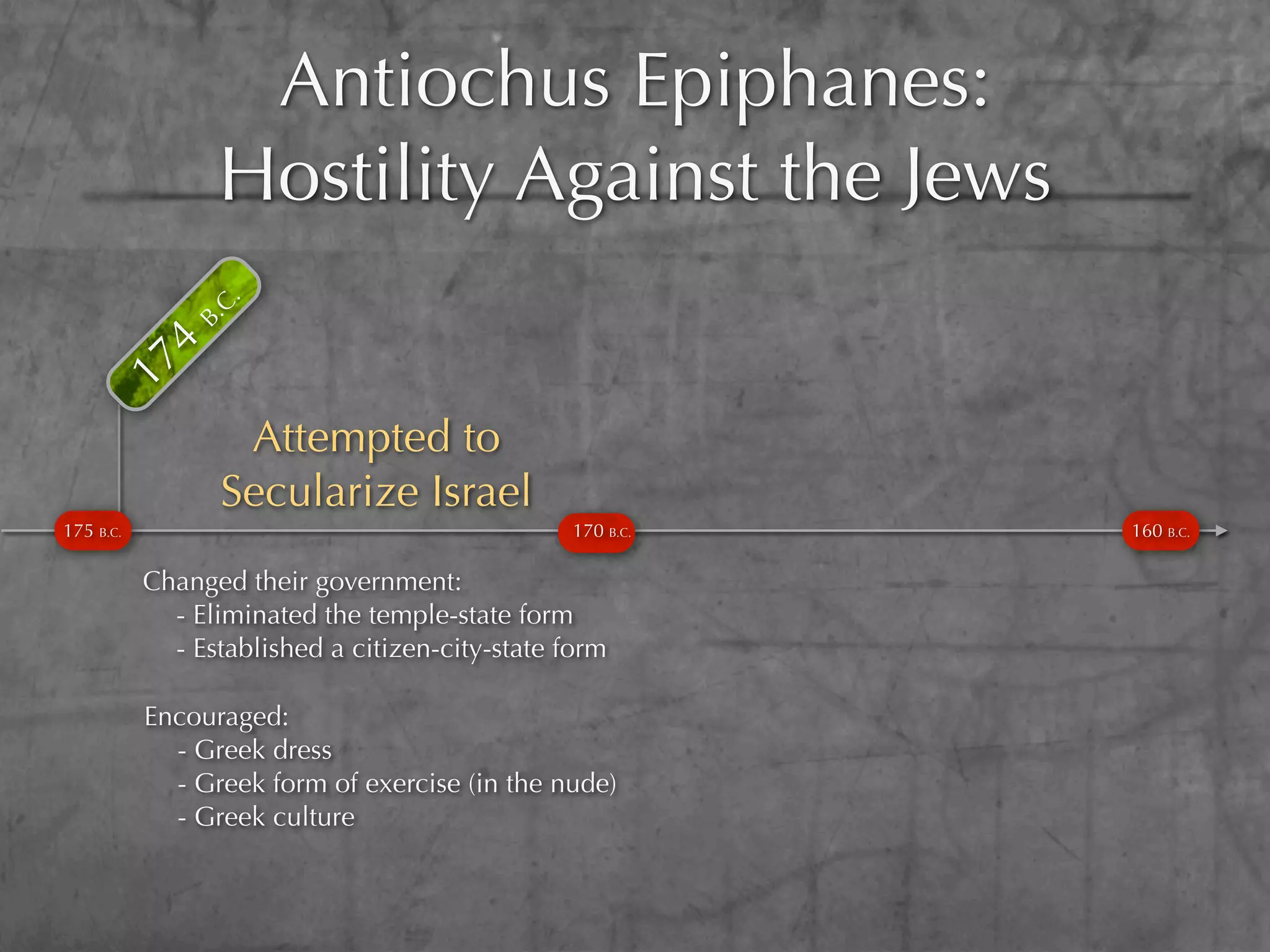 Antiochus Epiphanes:
           4
              B. Hostility Against the Jews
                C.
      17




                  Attempted to
                 Secularize Israel
175 B.C.                                        170 B.C.   160 B.C.

           Changed their government:
             - Eliminated the temple-state form
             - Established a citizen-city-state form

           Encouraged:
             - Greek dress
             - Greek form of exercise (in the nude)
             - Greek culture
 