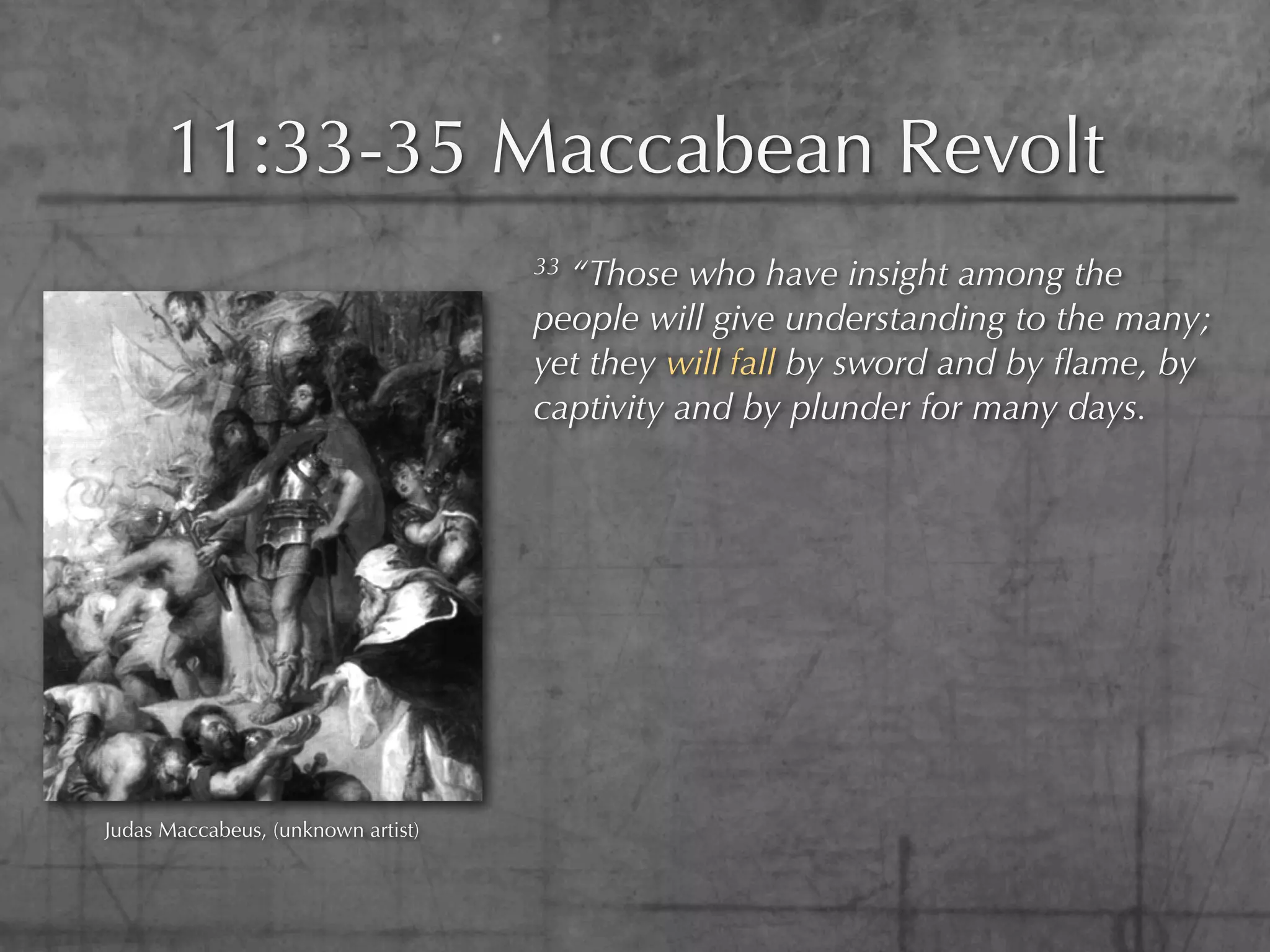 11:33-35 Maccabean Revolt
                                    33“Those who have insight among the
                                    people will give understanding to the many;
                                    yet they will fall by sword and by ﬂame, by
                                    captivity and by plunder for many days.




Judas Maccabeus, (unknown artist)
 