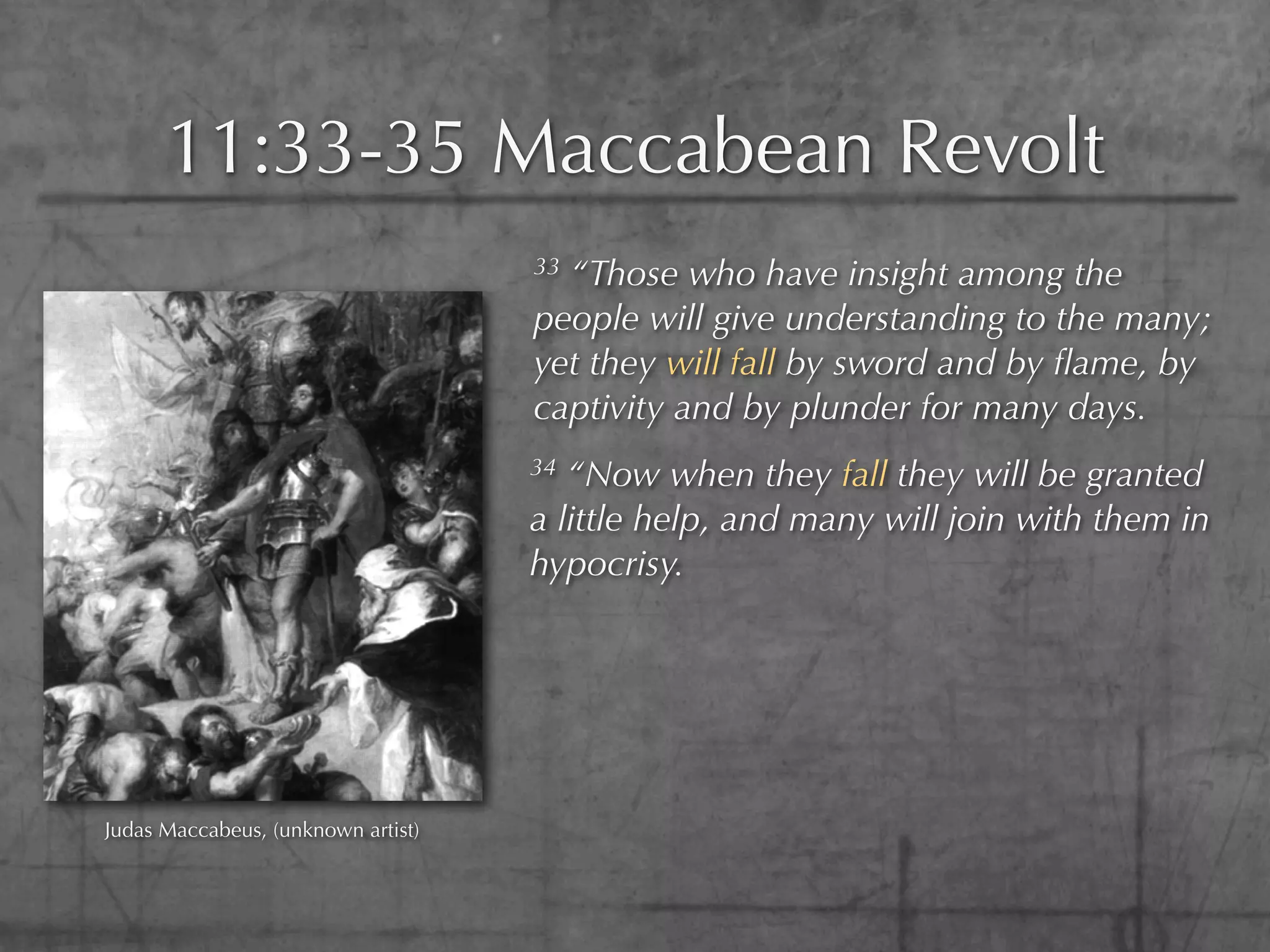 11:33-35 Maccabean Revolt
                                    33“Those who have insight among the
                                    people will give understanding to the many;
                                    yet they will fall by sword and by ﬂame, by
                                    captivity and by plunder for many days.
                                    34 “Now when they fall they will be granted
                                    a little help, and many will join with them in
                                    hypocrisy.




Judas Maccabeus, (unknown artist)
 