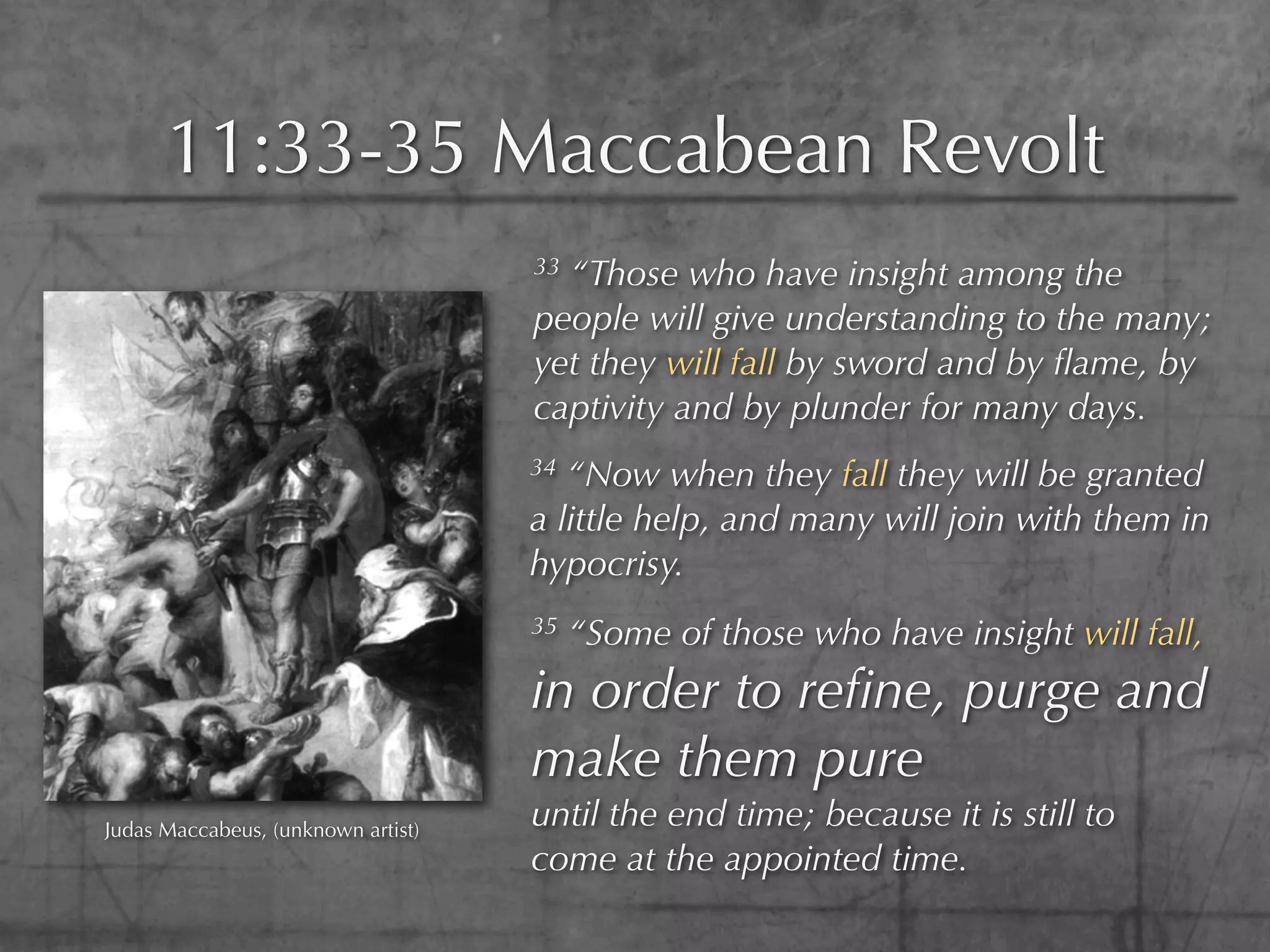 11:33-35 Maccabean Revolt
                                    33“Those who have insight among the
                                    people will give understanding to the many;
                                    yet they will fall by sword and by ﬂame, by
                                    captivity and by plunder for many days.
                                    34 “Now when they fall they will be granted
                                    a little help, and many will join with them in
                                    hypocrisy.
                                    35   “Some of those who have insight will fall,
                                    in order to reﬁne, purge and
                                    make them pure
Judas Maccabeus, (unknown artist)
                                    until the end time; because it is still to
                                    come at the appointed time.
 