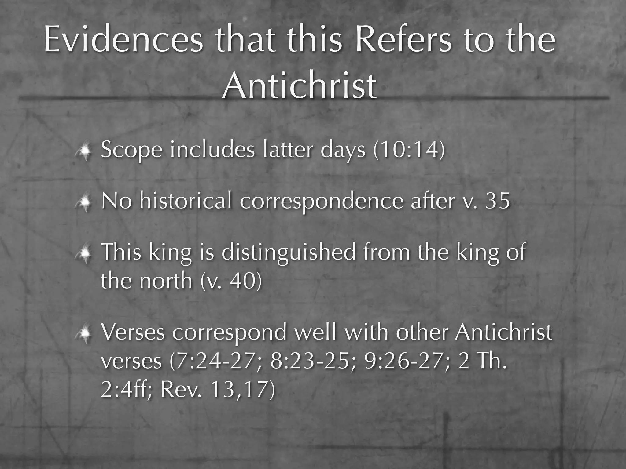 Evidences that this Refers to the
           Antichrist
   Scope includes latter days (10:14)

   No historical correspondence after v. 35

   This king is distinguished from the king of
   the north (v. 40)

   Verses correspond well with other Antichrist
   verses (7:24-27; 8:23-25; 9:26-27; 2 Th.
   2:4ff; Rev. 13,17)
 