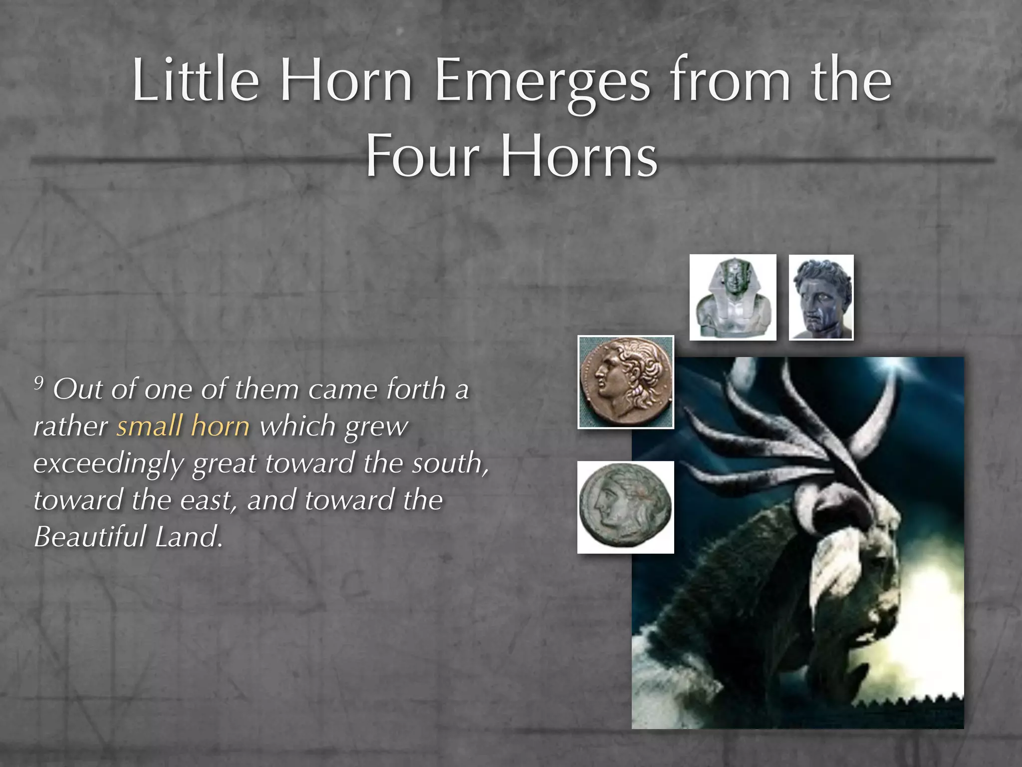 Little Horn Emerges from the
                Four Horns


9 Out of one of them came forth a
rather small horn which grew
exceedingly great toward the south,
toward the east, and toward the
Beautiful Land.
 