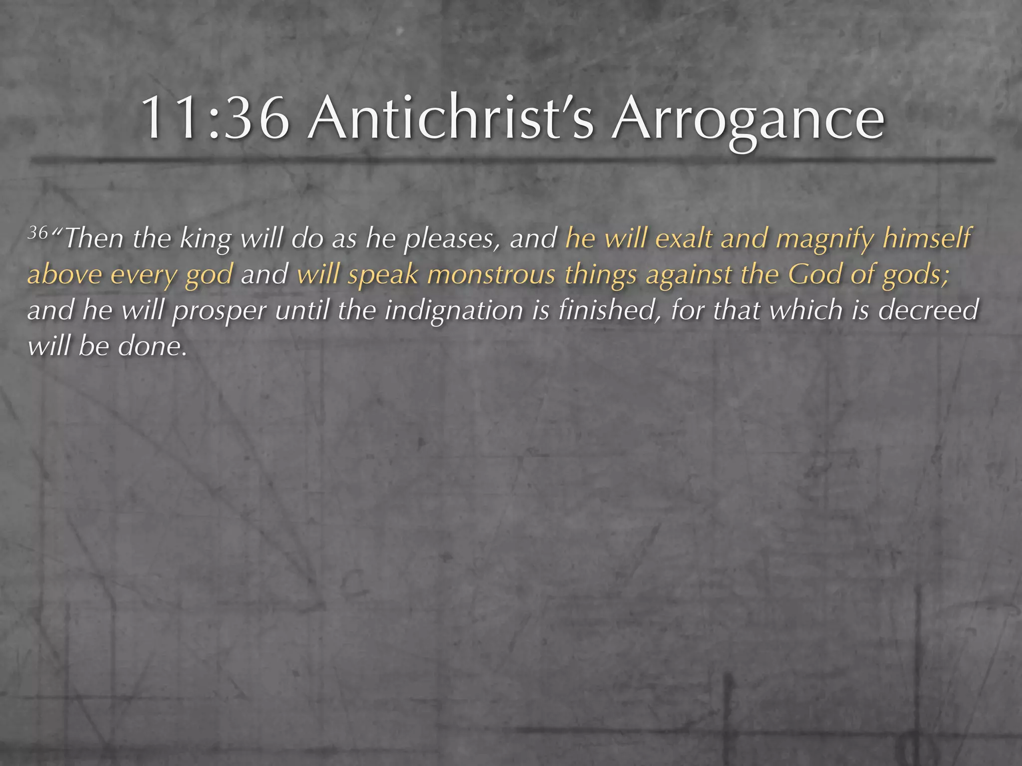 11:36 Antichrist’s Arrogance
36“Then  the king will do as he pleases, and he will exalt and magnify himself
above every god and will speak monstrous things against the God of gods;
and he will prosper until the indignation is ﬁnished, for that which is decreed
will be done.
 