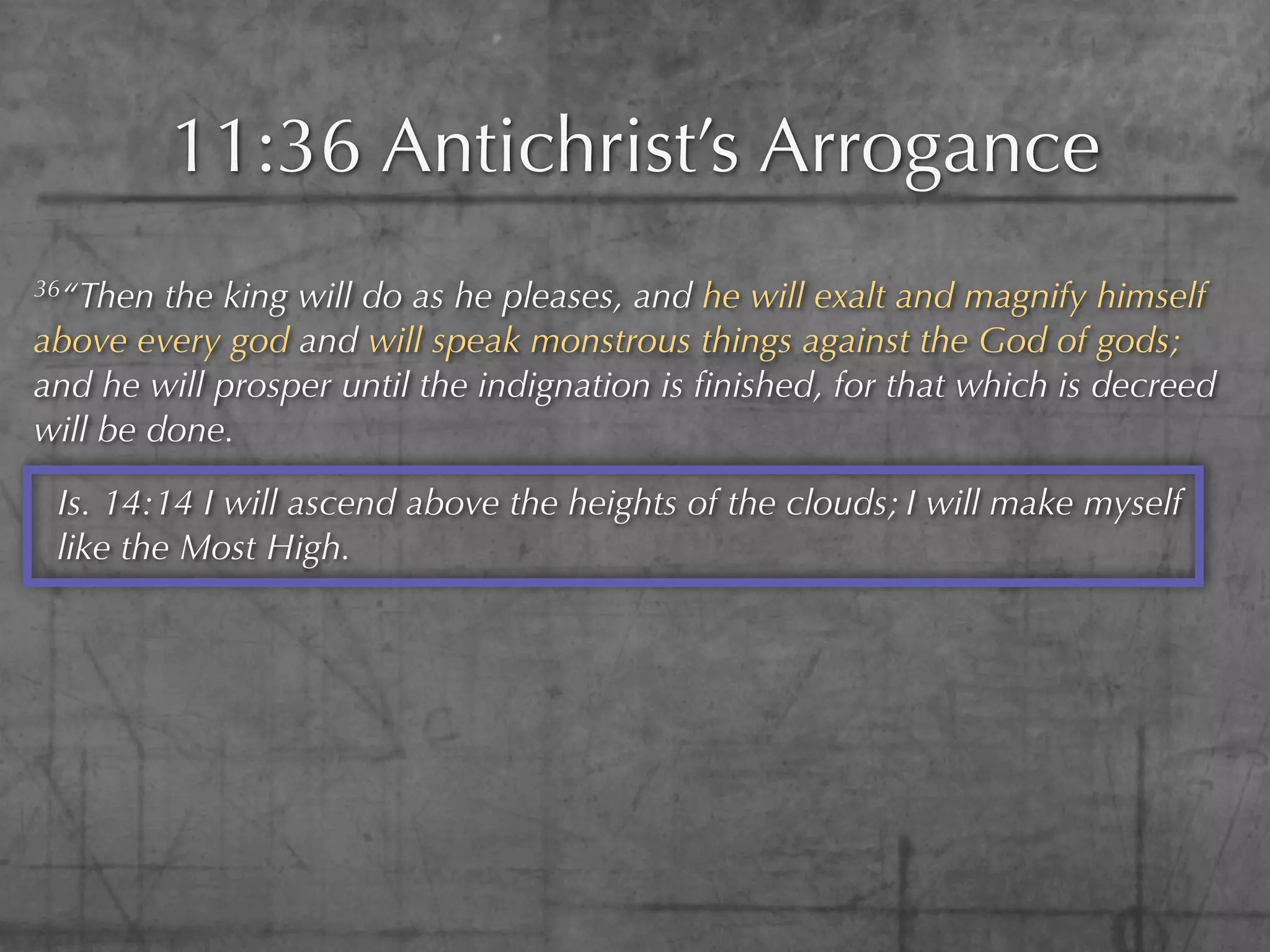 11:36 Antichrist’s Arrogance
36“Then  the king will do as he pleases, and he will exalt and magnify himself
above every god and will speak monstrous things against the God of gods;
and he will prosper until the indignation is ﬁnished, for that which is decreed
will be done.

 Is. 14:14 I will ascend above the heights of the clouds; I will make myself
 like the Most High.
 