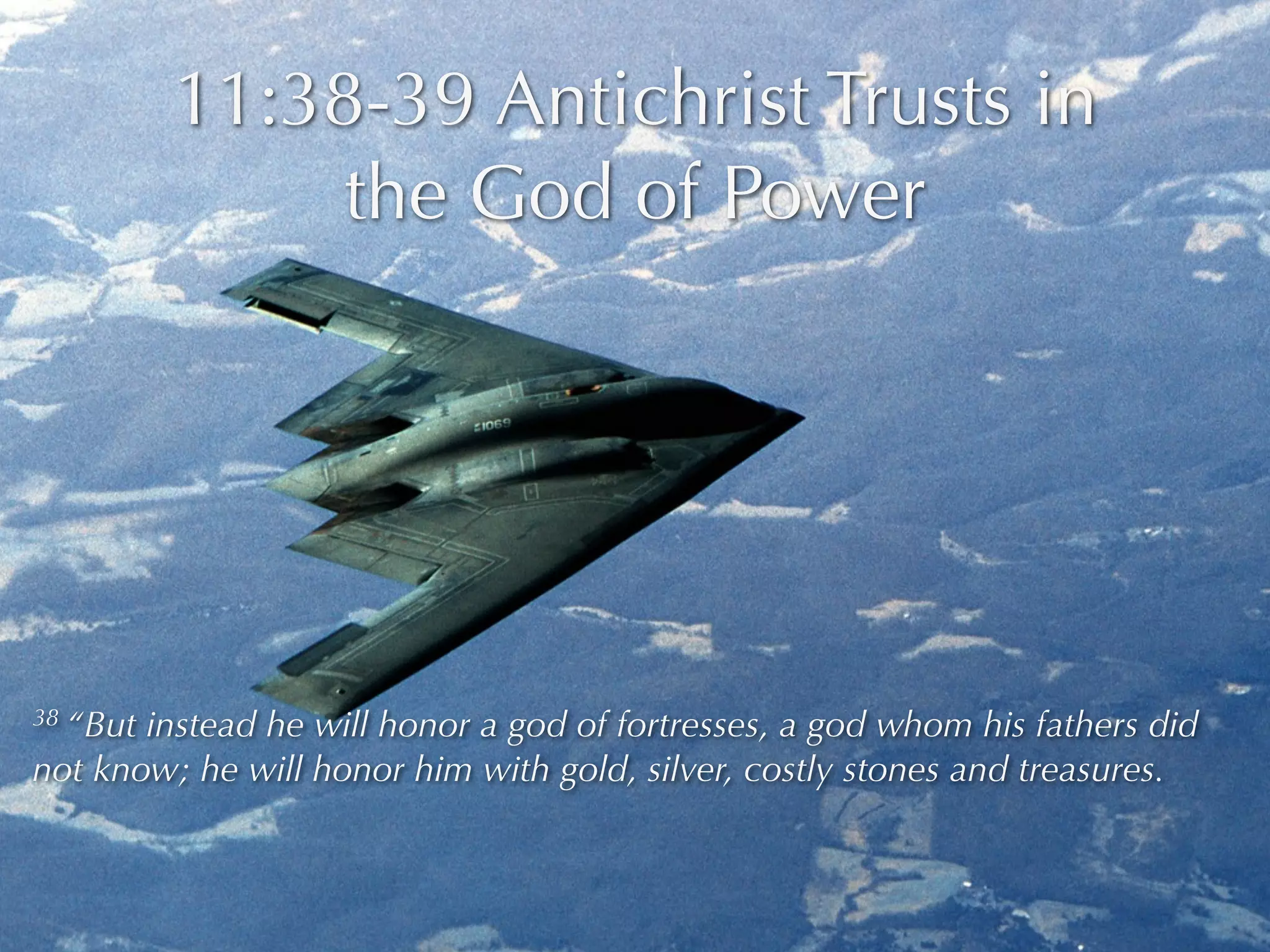 11:38-39 Antichrist Trusts in
               the God of Power




38 “Butinstead he will honor a god of fortresses, a god whom his fathers did
not know; he will honor him with gold, silver, costly stones and treasures.
 
