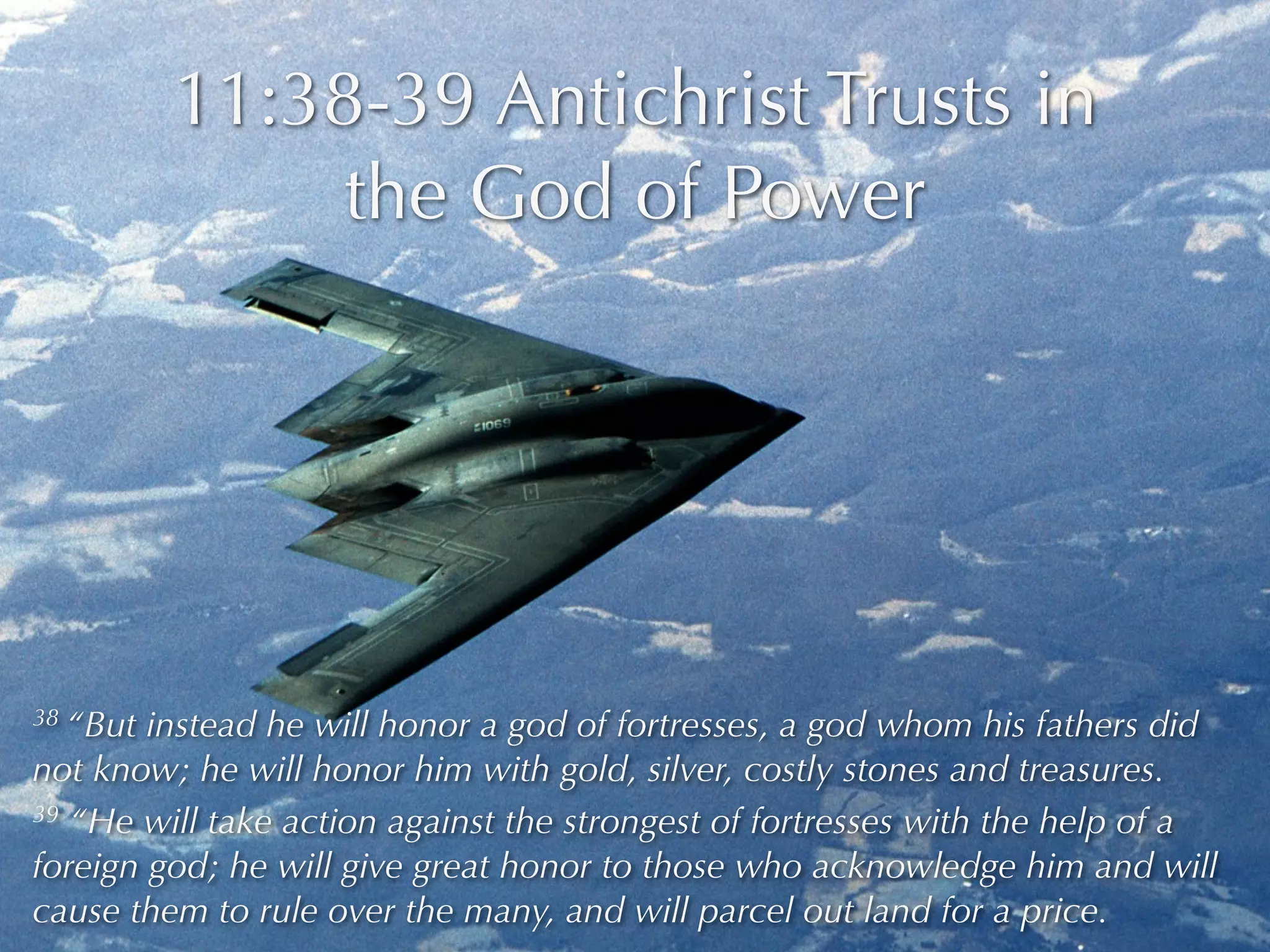 11:38-39 Antichrist Trusts in
               the God of Power




38 “But instead he will honor a god of fortresses, a god whom his fathers did
not know; he will honor him with gold, silver, costly stones and treasures.
39 “He will take action against the strongest of fortresses with the help of a

foreign god; he will give great honor to those who acknowledge him and will
cause them to rule over the many, and will parcel out land for a price.
 