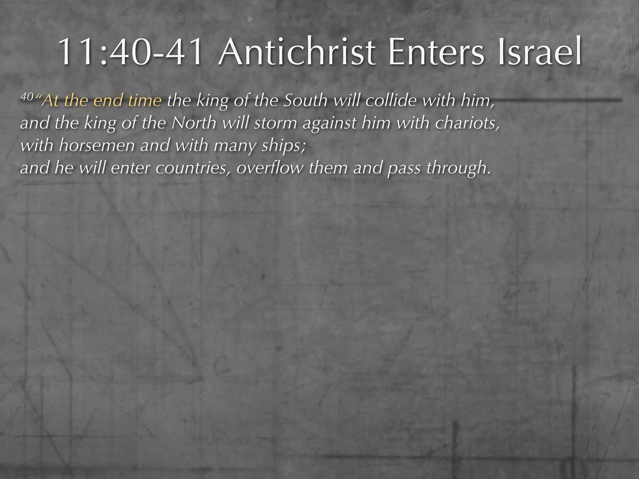 11:40-41 Antichrist Enters Israel
40“At the end time the king of the South will collide with him,
and the king of the North will storm against him with chariots,
with horsemen and with many ships;
and he will enter countries, overﬂow them and pass through.
 