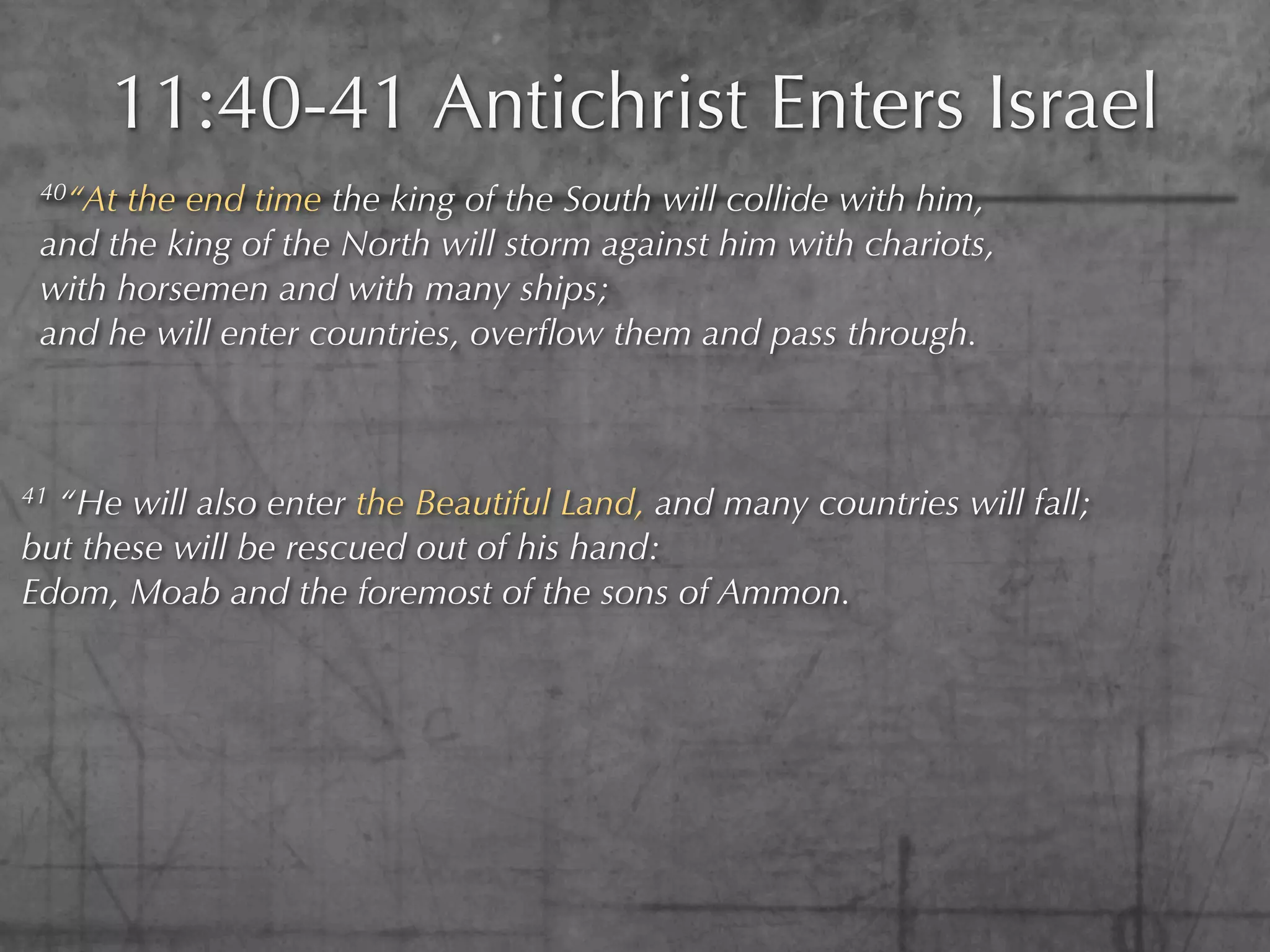 11:40-41 Antichrist Enters Israel
 40“At the end time the king of the South will collide with him,
 and the king of the North will storm against him with chariots,
 with horsemen and with many ships;
 and he will enter countries, overﬂow them and pass through.



41“He will also enter the Beautiful Land, and many countries will fall;
but these will be rescued out of his hand:
Edom, Moab and the foremost of the sons of Ammon.
 
