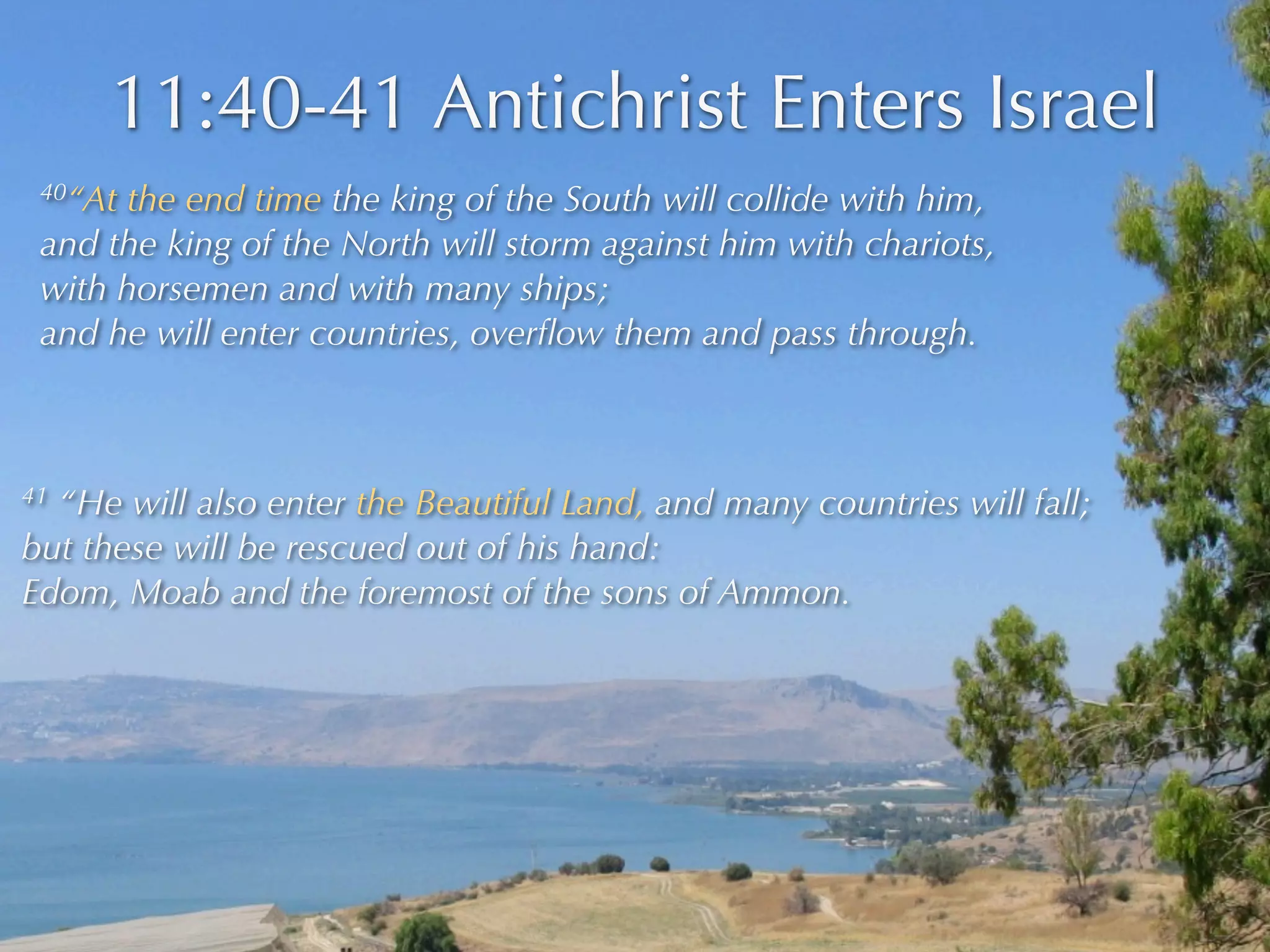 11:40-41 Antichrist Enters Israel
 40“At the end time the king of the South will collide with him,
 and the king of the North will storm against him with chariots,
 with horsemen and with many ships;
 and he will enter countries, overﬂow them and pass through.



41“He will also enter the Beautiful Land, and many countries will fall;
but these will be rescued out of his hand:
Edom, Moab and the foremost of the sons of Ammon.
 