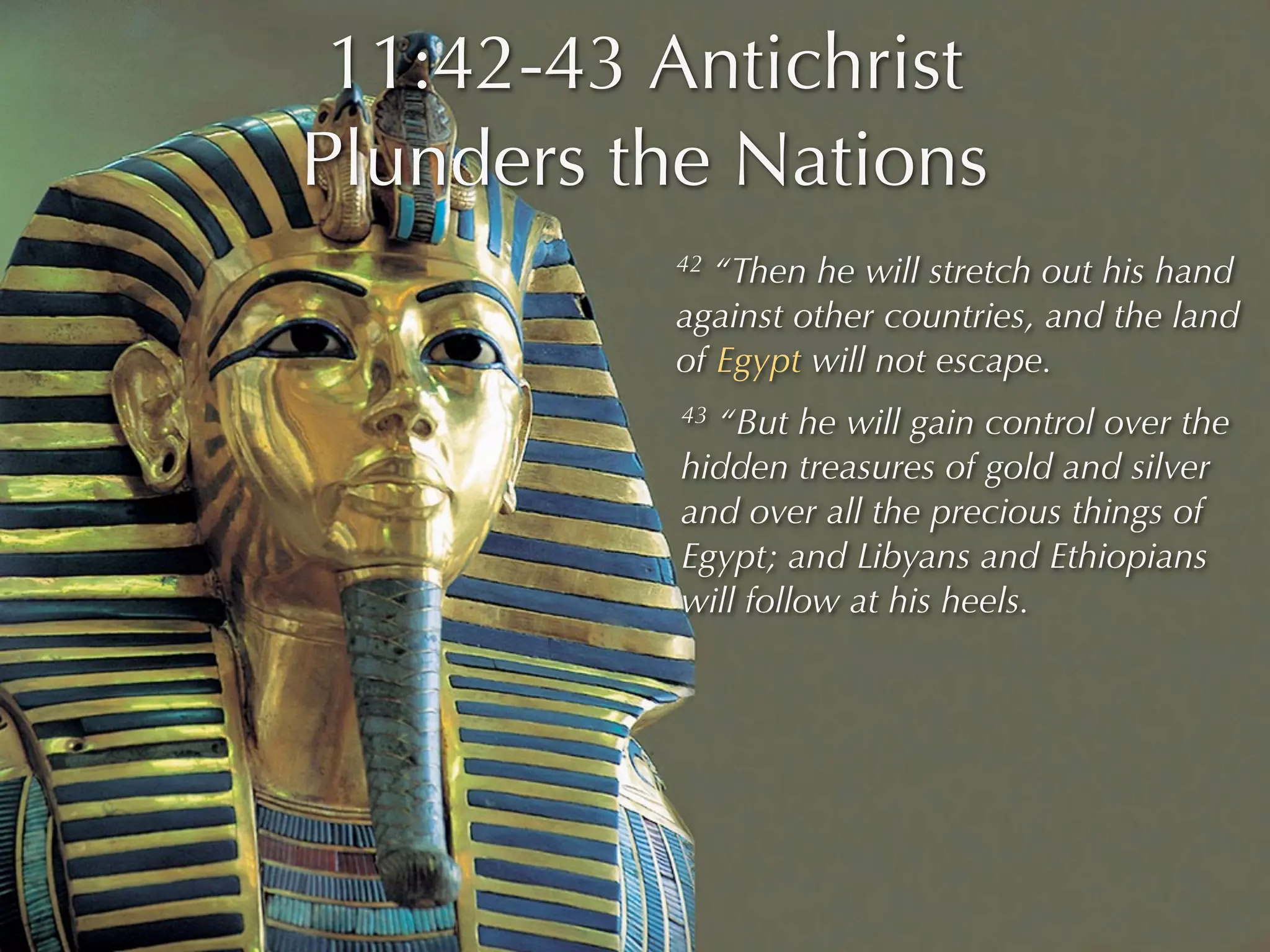 11:42-43 Antichrist
Plunders the Nations
          42 “Then he will stretch out his hand
          against other countries, and the land
          of Egypt will not escape.
           43“But he will gain control over the
           hidden treasures of gold and silver
           and over all the precious things of
           Egypt; and Libyans and Ethiopians
           will follow at his heels.
 
