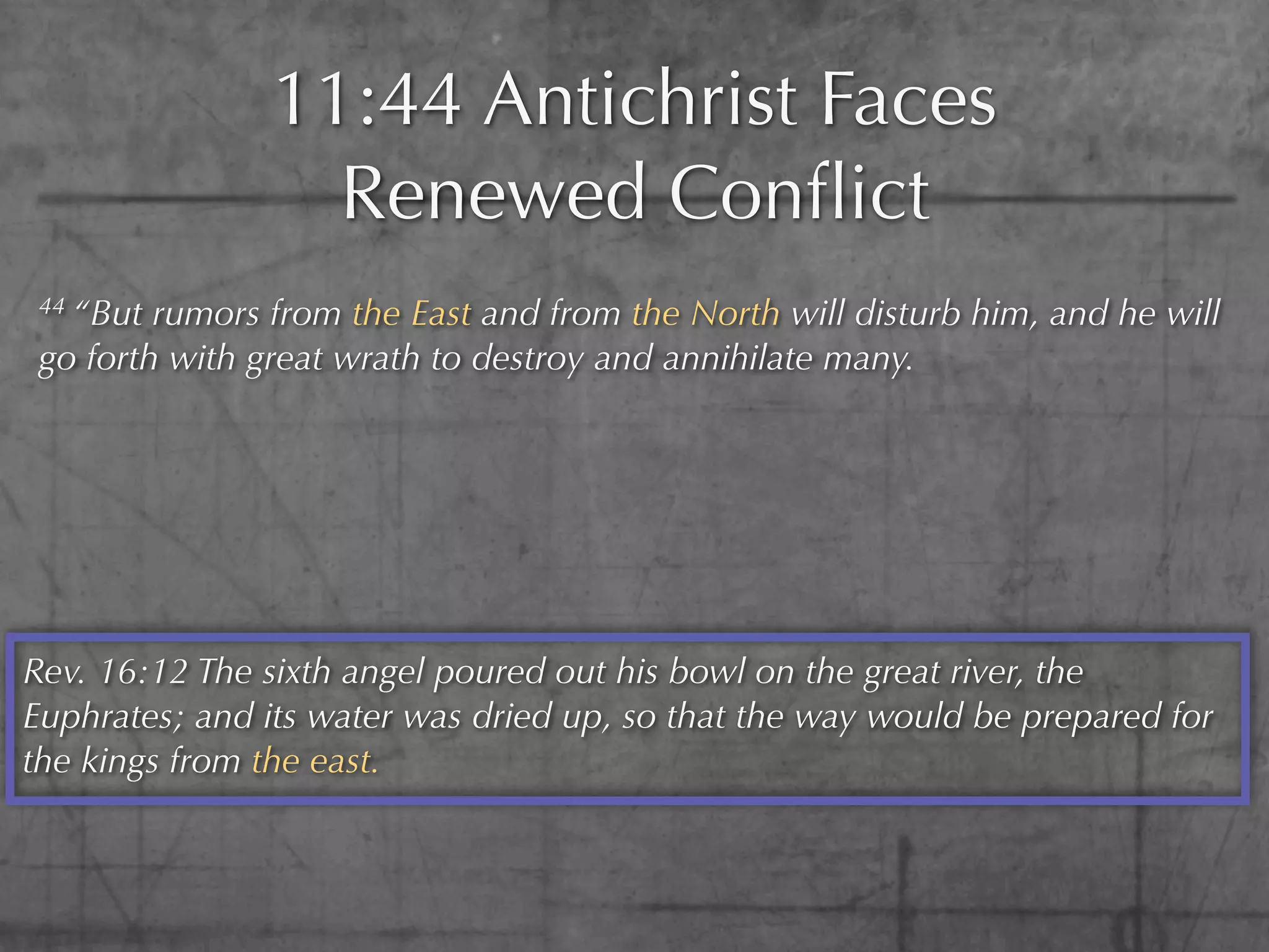 11:44 Antichrist Faces
                  Renewed Conﬂict
 44 “But rumors from the East and from the North will disturb him, and he will
 go forth with great wrath to destroy and annihilate many.




Rev. 16:12 The sixth angel poured out his bowl on the great river, the
Euphrates; and its water was dried up, so that the way would be prepared for
the kings from the east.
 