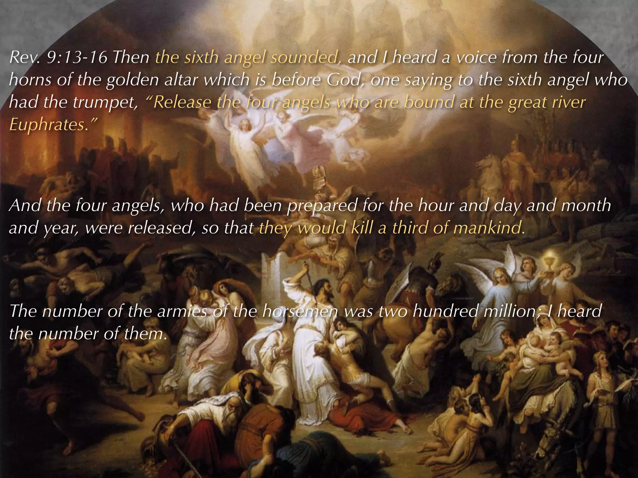 Rev. 9:13-16 Then the sixth angel sounded, and I heard a voice from the four
horns of the golden altar which is before God, one saying to the sixth angel who
had the trumpet, “Release the four angels who are bound at the great river
Euphrates.”



And the four angels, who had been prepared for the hour and day and month
and year, were released, so that they would kill a third of mankind.



The number of the armies of the horsemen was two hundred million; I heard
the number of them.
 