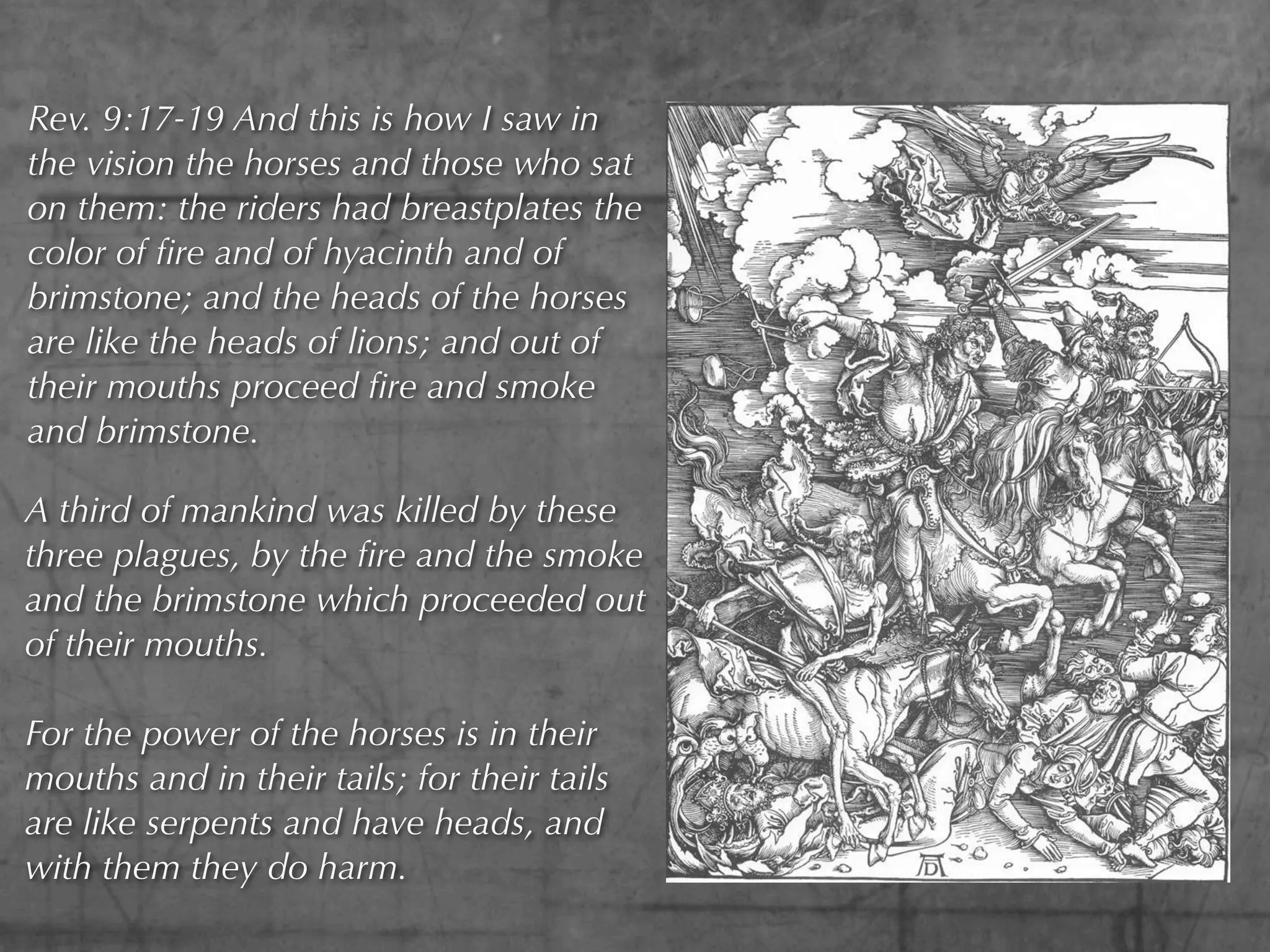 Rev. 9:17-19 And this is how I saw in
the vision the horses and those who sat
on them: the riders had breastplates the
color of ﬁre and of hyacinth and of
brimstone; and the heads of the horses
are like the heads of lions; and out of
their mouths proceed ﬁre and smoke
and brimstone.

A third of mankind was killed by these
three plagues, by the ﬁre and the smoke
and the brimstone which proceeded out
of their mouths.

For the power of the horses is in their
mouths and in their tails; for their tails
are like serpents and have heads, and
with them they do harm.
 