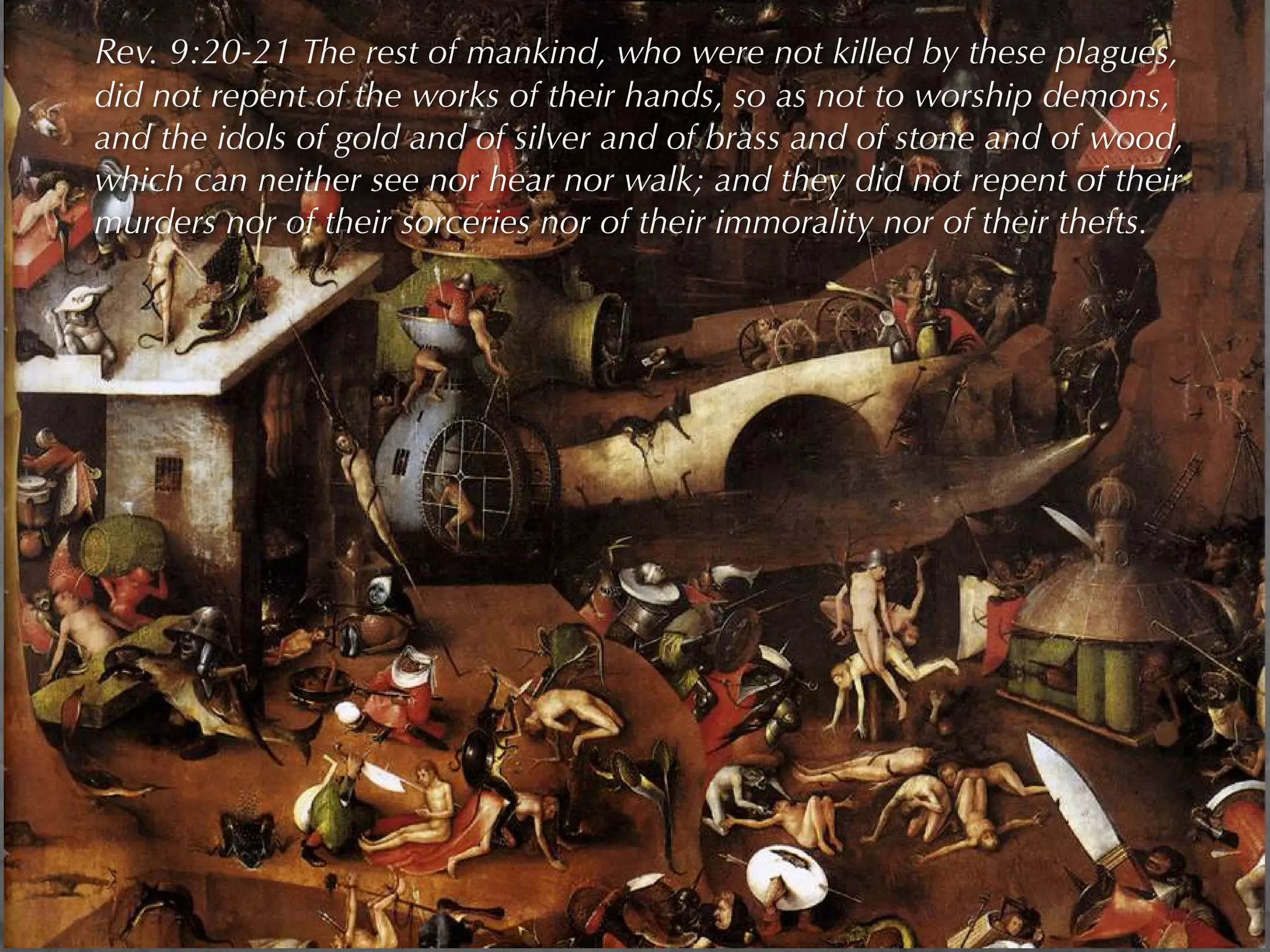 Rev. 9:20-21 The rest of mankind, who were not killed by these plagues,
did not repent of the works of their hands, so as not to worship demons,
and the idols of gold and of silver and of brass and of stone and of wood,
which can neither see nor hear nor walk; and they did not repent of their
murders nor of their sorceries nor of their immorality nor of their thefts.
 