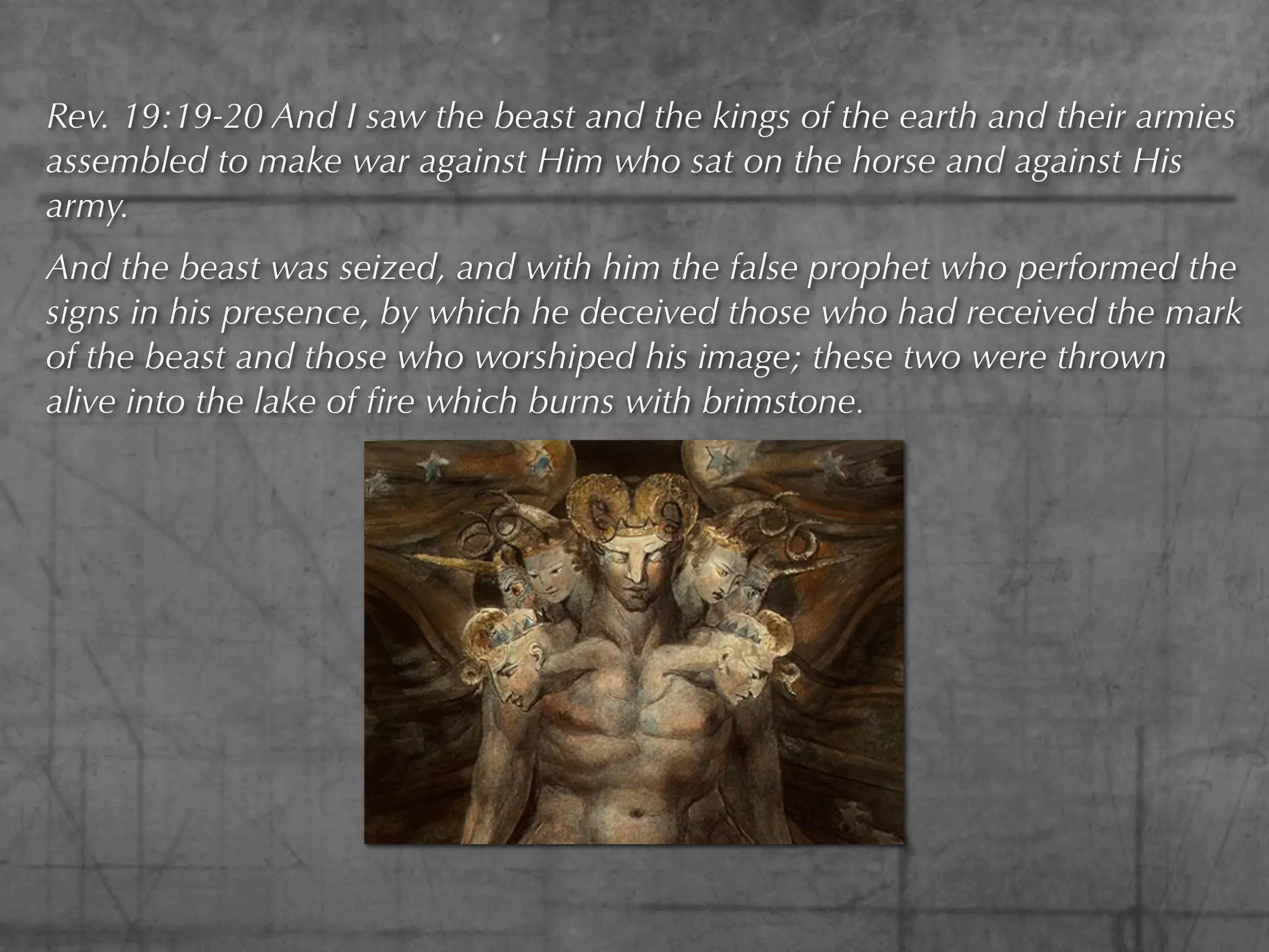 Rev. 19:19-20 And I saw the beast and the kings of the earth and their armies
assembled to make war against Him who sat on the horse and against His
army.
And the beast was seized, and with him the false prophet who performed the
signs in his presence, by which he deceived those who had received the mark
of the beast and those who worshiped his image; these two were thrown
alive into the lake of ﬁre which burns with brimstone.
 