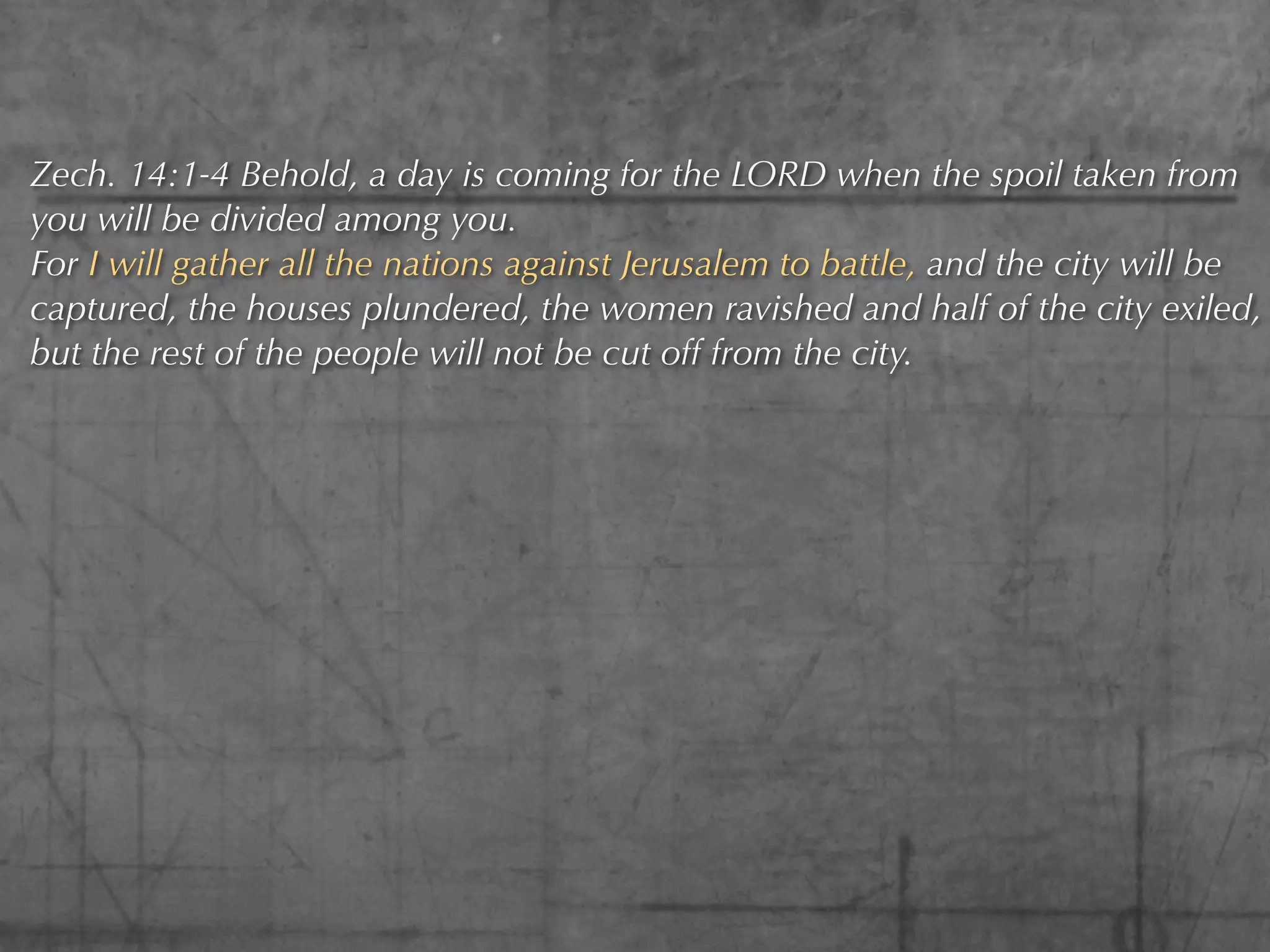 Zech. 14:1-4 Behold, a day is coming for the LORD when the spoil taken from
you will be divided among you.
For I will gather all the nations against Jerusalem to battle, and the city will be
captured, the houses plundered, the women ravished and half of the city exiled,
but the rest of the people will not be cut off from the city.
 