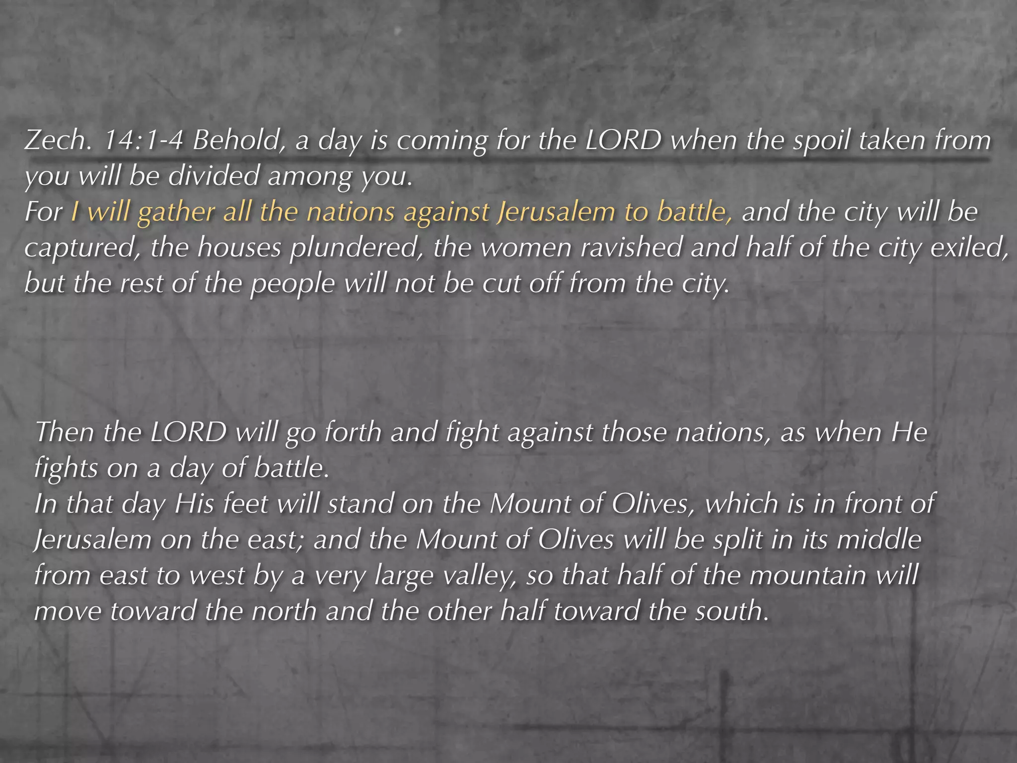 Zech. 14:1-4 Behold, a day is coming for the LORD when the spoil taken from
you will be divided among you.
For I will gather all the nations against Jerusalem to battle, and the city will be
captured, the houses plundered, the women ravished and half of the city exiled,
but the rest of the people will not be cut off from the city.




Then the LORD will go forth and ﬁght against those nations, as when He
ﬁghts on a day of battle.
In that day His feet will stand on the Mount of Olives, which is in front of
Jerusalem on the east; and the Mount of Olives will be split in its middle
from east to west by a very large valley, so that half of the mountain will
move toward the north and the other half toward the south.
 