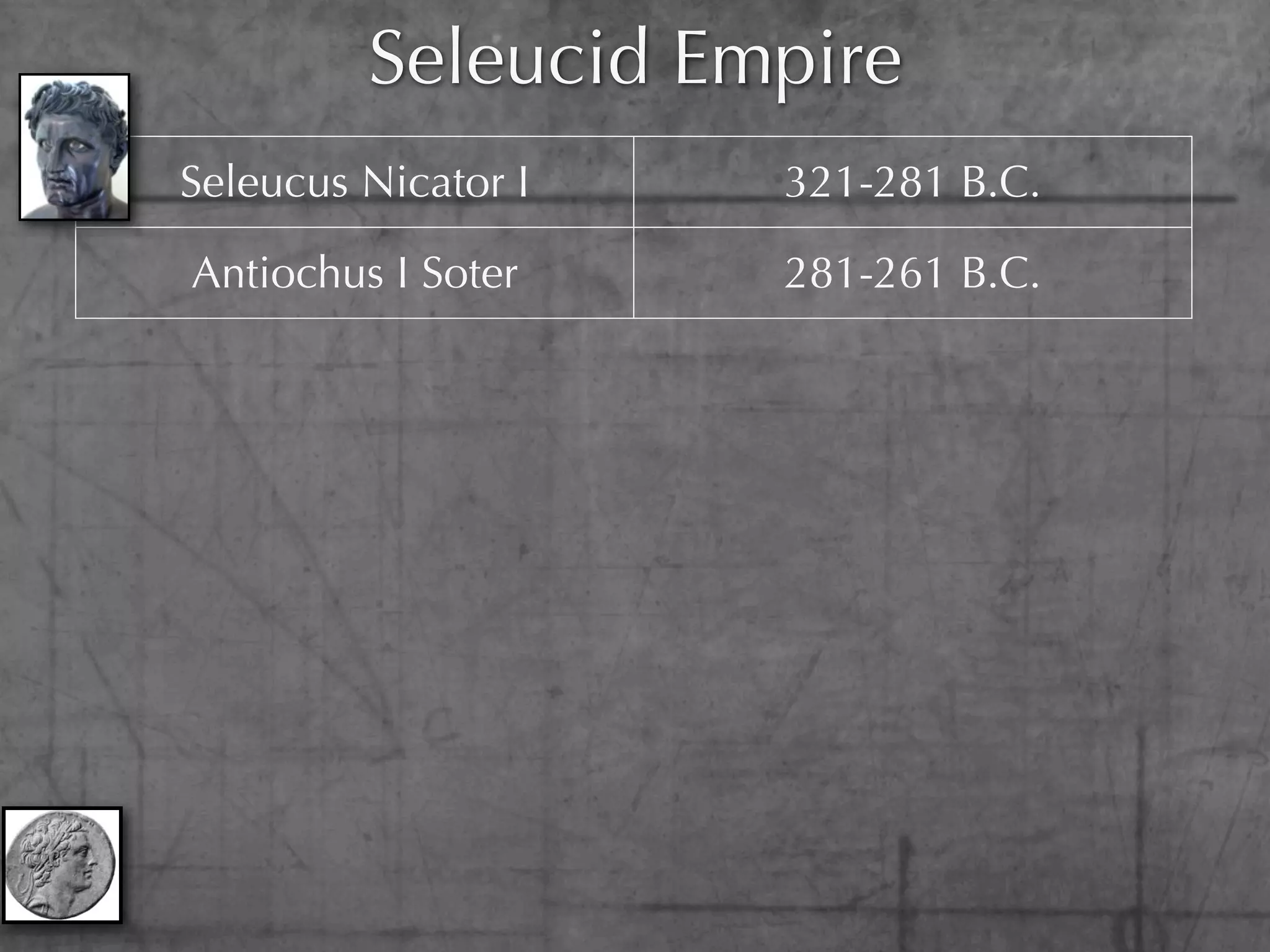 Seleucid Empire
  Seleucus Nicator I      321-281 B.C.

   Antiochus I Soter      281-261 B.C.

  Antiochus II Theos      261-246 B.C

 Seleucus II Callinicus   246-225 B.C.

 Seleucus III Ceranus     225-223 B.C.

Antiochus III the Great   223-187 B.C.

Seleucus IV Philopator    187-175 B.C

Antiochus IV Epiphanes    175-164 B.C.
 