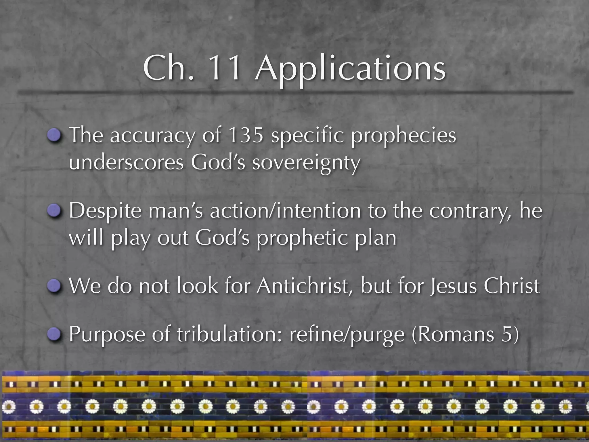 Ch. 11 Applications
The accuracy of 135 speciﬁc prophecies
underscores God’s sovereignty

Despite man’s action/intention to the contrary, he
will play out God’s prophetic plan

We do not look for Antichrist, but for Jesus Christ

Purpose of tribulation: reﬁne/purge (Romans 5)
 