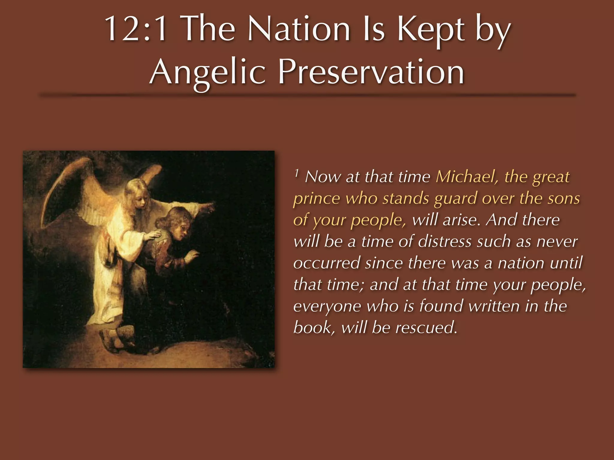 12:1 The Nation Is Kept by
   Angelic Preservation

            1 Now at that time Michael, the great
            prince who stands guard over the sons
            of your people, will arise. And there
            will be a time of distress such as never
            occurred since there was a nation until
            that time; and at that time your people,
            everyone who is found written in the
            book, will be rescued.
 