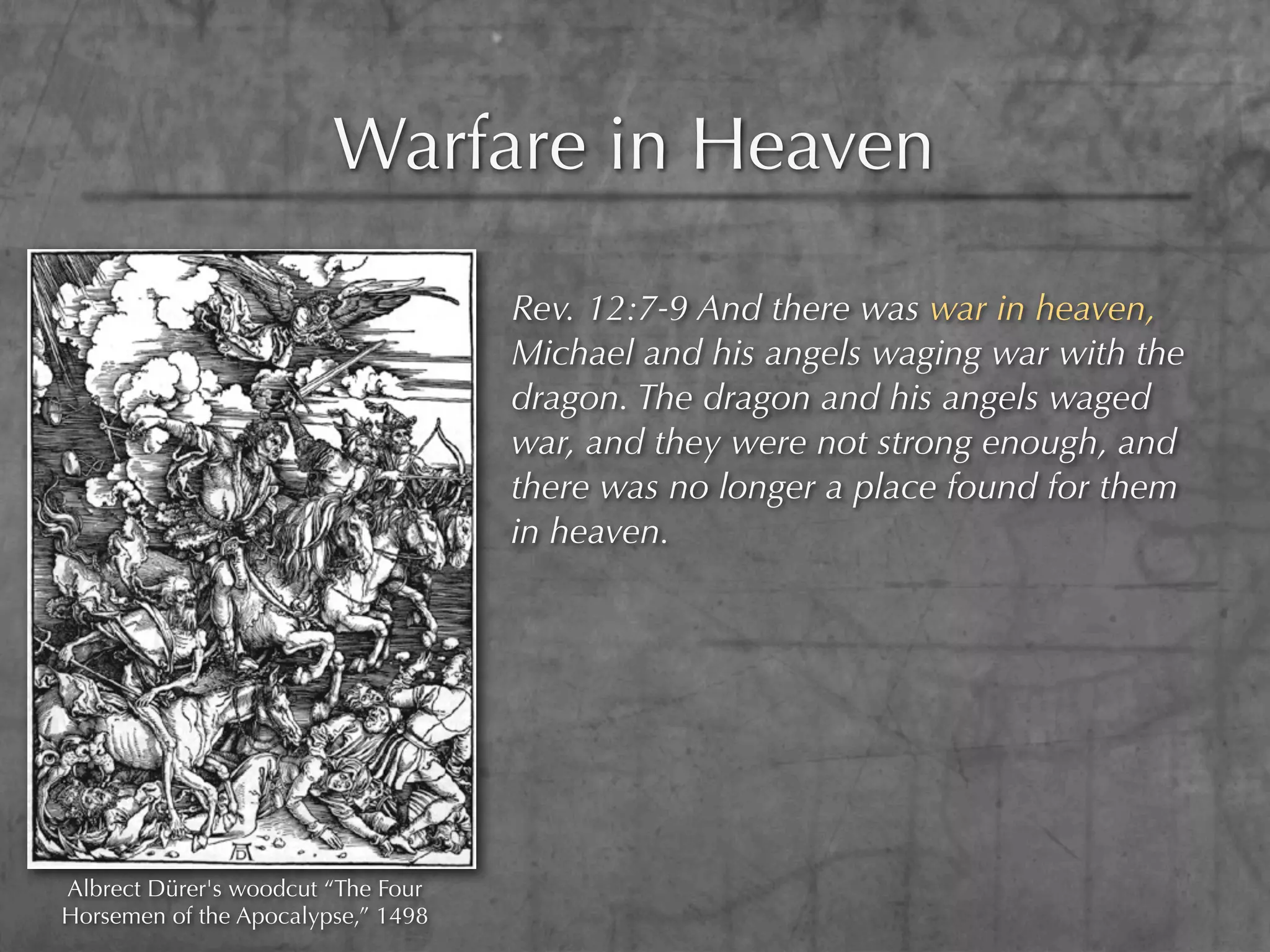 Warfare in Heaven

                                    Rev. 12:7-9 And there was war in heaven,
                                    Michael and his angels waging war with the
                                    dragon. The dragon and his angels waged
                                    war, and they were not strong enough, and
                                    there was no longer a place found for them
                                    in heaven.




Albrect Dürer's woodcut “The Four
Horsemen of the Apocalypse,” 1498
 