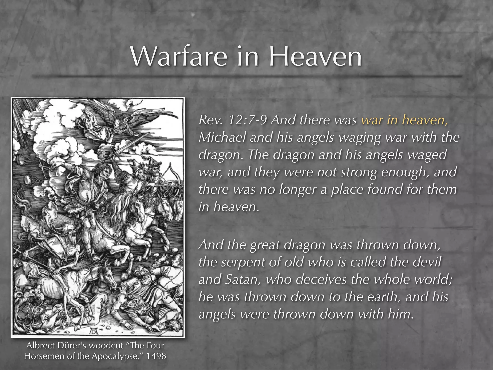 Warfare in Heaven

                                    Rev. 12:7-9 And there was war in heaven,
                                    Michael and his angels waging war with the
                                    dragon. The dragon and his angels waged
                                    war, and they were not strong enough, and
                                    there was no longer a place found for them
                                    in heaven.

                                    And the great dragon was thrown down,
                                    the serpent of old who is called the devil
                                    and Satan, who deceives the whole world;
                                    he was thrown down to the earth, and his
                                    angels were thrown down with him.

Albrect Dürer's woodcut “The Four
Horsemen of the Apocalypse,” 1498
 